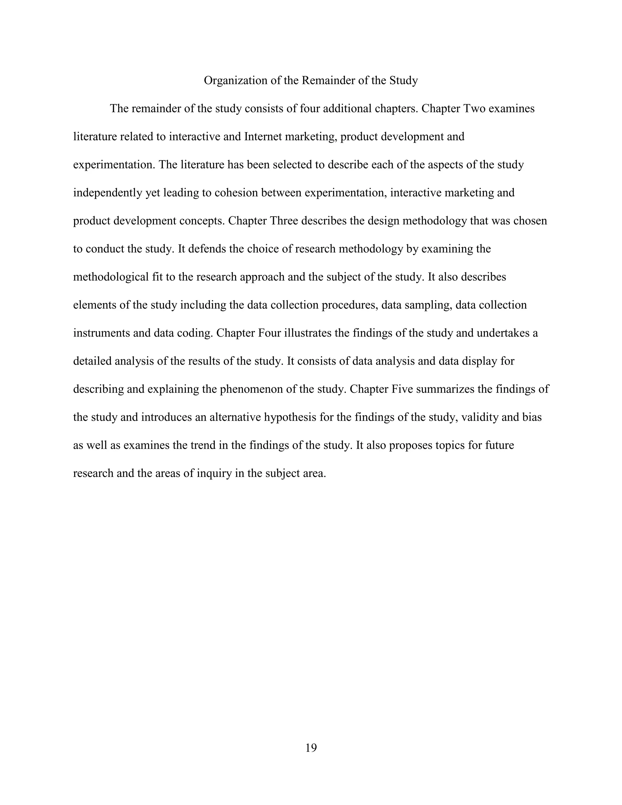 Organization of the Remainder of the Study

       The remainder of the study consists of four additional chapters. Chapter Two examines

literature related to interactive and Internet marketing, product development and

experimentation. The literature has been selected to describe each of the aspects of the study

independently yet leading to cohesion between experimentation, interactive marketing and

product development concepts. Chapter Three describes the design methodology that was chosen

to conduct the study. It defends the choice of research methodology by examining the

methodological fit to the research approach and the subject of the study. It also describes

elements of the study including the data collection procedures, data sampling, data collection

instruments and data coding. Chapter Four illustrates the findings of the study and undertakes a

detailed analysis of the results of the study. It consists of data analysis and data display for

describing and explaining the phenomenon of the study. Chapter Five summarizes the findings of

the study and introduces an alternative hypothesis for the findings of the study, validity and bias

as well as examines the trend in the findings of the study. It also proposes topics for future

research and the areas of inquiry in the subject area.




                                                  19
 