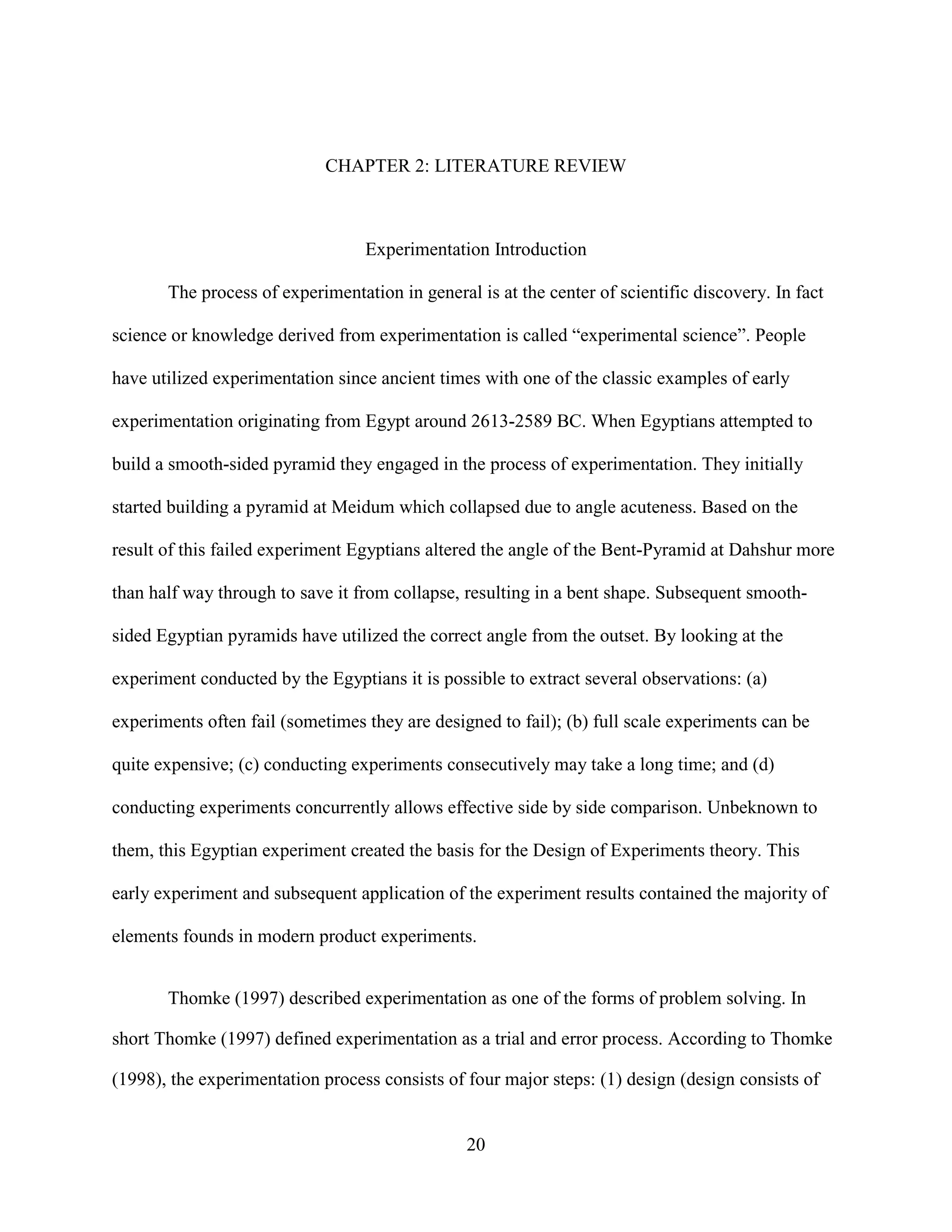 CHAPTER 2: LITERATURE REVIEW



                                  Experimentation Introduction

       The process of experimentation in general is at the center of scientific discovery. In fact

science or knowledge derived from experimentation is called “experimental science”. People

have utilized experimentation since ancient times with one of the classic examples of early

experimentation originating from Egypt around 2613-2589 BC. When Egyptians attempted to

build a smooth-sided pyramid they engaged in the process of experimentation. They initially

started building a pyramid at Meidum which collapsed due to angle acuteness. Based on the

result of this failed experiment Egyptians altered the angle of the Bent-Pyramid at Dahshur more

than half way through to save it from collapse, resulting in a bent shape. Subsequent smooth-

sided Egyptian pyramids have utilized the correct angle from the outset. By looking at the

experiment conducted by the Egyptians it is possible to extract several observations: (a)

experiments often fail (sometimes they are designed to fail); (b) full scale experiments can be

quite expensive; (c) conducting experiments consecutively may take a long time; and (d)

conducting experiments concurrently allows effective side by side comparison. Unbeknown to

them, this Egyptian experiment created the basis for the Design of Experiments theory. This

early experiment and subsequent application of the experiment results contained the majority of

elements founds in modern product experiments.


       Thomke (1997) described experimentation as one of the forms of problem solving. In

short Thomke (1997) defined experimentation as a trial and error process. According to Thomke

(1998), the experimentation process consists of four major steps: (1) design (design consists of


                                                20
 