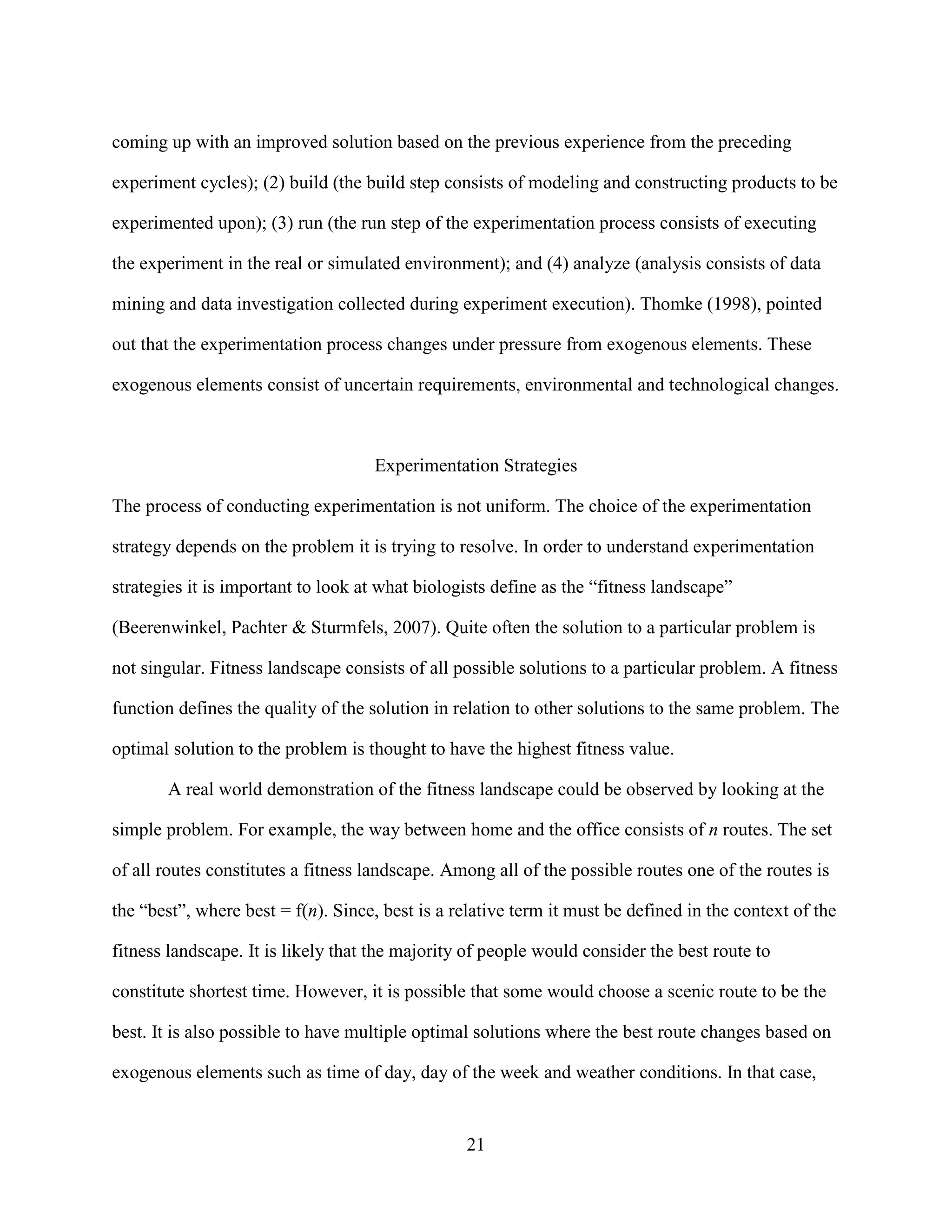 coming up with an improved solution based on the previous experience from the preceding

experiment cycles); (2) build (the build step consists of modeling and constructing products to be

experimented upon); (3) run (the run step of the experimentation process consists of executing

the experiment in the real or simulated environment); and (4) analyze (analysis consists of data

mining and data investigation collected during experiment execution). Thomke (1998), pointed

out that the experimentation process changes under pressure from exogenous elements. These

exogenous elements consist of uncertain requirements, environmental and technological changes.



                                    Experimentation Strategies

The process of conducting experimentation is not uniform. The choice of the experimentation

strategy depends on the problem it is trying to resolve. In order to understand experimentation

strategies it is important to look at what biologists define as the “fitness landscape”

(Beerenwinkel, Pachter & Sturmfels, 2007). Quite often the solution to a particular problem is

not singular. Fitness landscape consists of all possible solutions to a particular problem. A fitness

function defines the quality of the solution in relation to other solutions to the same problem. The

optimal solution to the problem is thought to have the highest fitness value.

       A real world demonstration of the fitness landscape could be observed by looking at the

simple problem. For example, the way between home and the office consists of n routes. The set

of all routes constitutes a fitness landscape. Among all of the possible routes one of the routes is

the “best”, where best = f(n). Since, best is a relative term it must be defined in the context of the

fitness landscape. It is likely that the majority of people would consider the best route to

constitute shortest time. However, it is possible that some would choose a scenic route to be the

best. It is also possible to have multiple optimal solutions where the best route changes based on

exogenous elements such as time of day, day of the week and weather conditions. In that case,


                                                 21
 