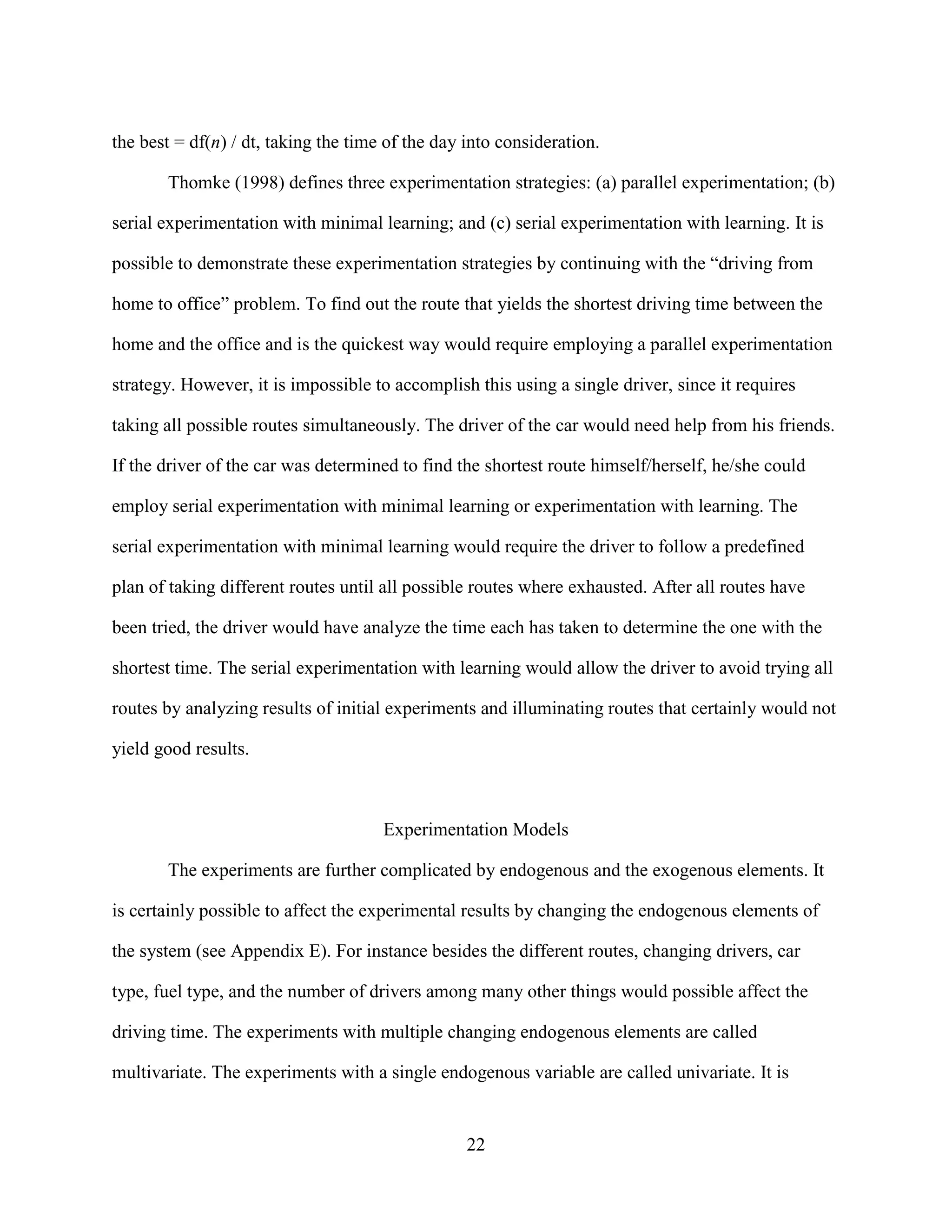 the best = df(n) / dt, taking the time of the day into consideration.

       Thomke (1998) defines three experimentation strategies: (a) parallel experimentation; (b)

serial experimentation with minimal learning; and (c) serial experimentation with learning. It is

possible to demonstrate these experimentation strategies by continuing with the “driving from

home to office” problem. To find out the route that yields the shortest driving time between the

home and the office and is the quickest way would require employing a parallel experimentation

strategy. However, it is impossible to accomplish this using a single driver, since it requires

taking all possible routes simultaneously. The driver of the car would need help from his friends.

If the driver of the car was determined to find the shortest route himself/herself, he/she could

employ serial experimentation with minimal learning or experimentation with learning. The

serial experimentation with minimal learning would require the driver to follow a predefined

plan of taking different routes until all possible routes where exhausted. After all routes have

been tried, the driver would have analyze the time each has taken to determine the one with the

shortest time. The serial experimentation with learning would allow the driver to avoid trying all

routes by analyzing results of initial experiments and illuminating routes that certainly would not

yield good results.



                                      Experimentation Models

       The experiments are further complicated by endogenous and the exogenous elements. It

is certainly possible to affect the experimental results by changing the endogenous elements of

the system (see Appendix E). For instance besides the different routes, changing drivers, car

type, fuel type, and the number of drivers among many other things would possible affect the

driving time. The experiments with multiple changing endogenous elements are called

multivariate. The experiments with a single endogenous variable are called univariate. It is


                                                  22
 