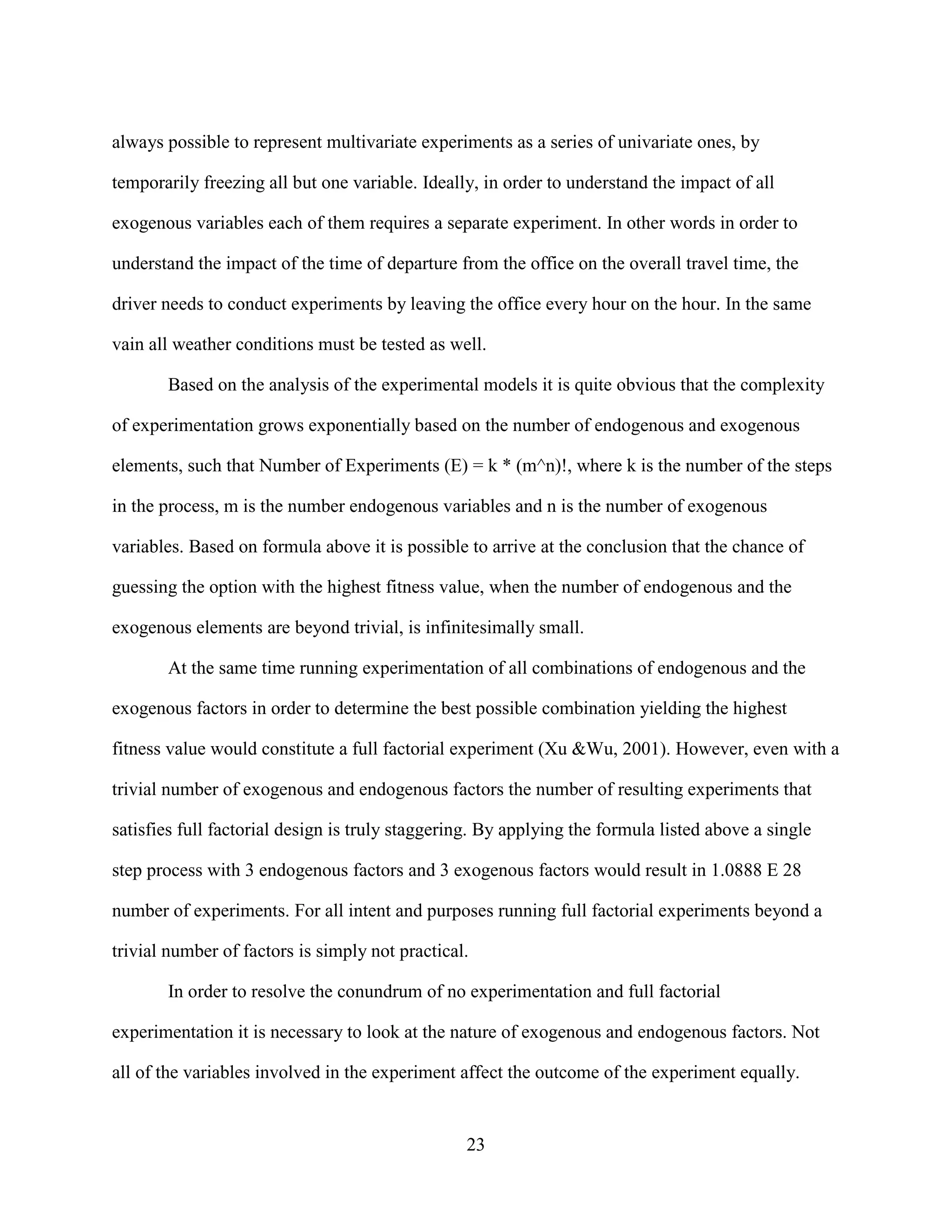 always possible to represent multivariate experiments as a series of univariate ones, by

temporarily freezing all but one variable. Ideally, in order to understand the impact of all

exogenous variables each of them requires a separate experiment. In other words in order to

understand the impact of the time of departure from the office on the overall travel time, the

driver needs to conduct experiments by leaving the office every hour on the hour. In the same

vain all weather conditions must be tested as well.

       Based on the analysis of the experimental models it is quite obvious that the complexity

of experimentation grows exponentially based on the number of endogenous and exogenous

elements, such that Number of Experiments (E) = k * (m^n)!, where k is the number of the steps

in the process, m is the number endogenous variables and n is the number of exogenous

variables. Based on formula above it is possible to arrive at the conclusion that the chance of

guessing the option with the highest fitness value, when the number of endogenous and the

exogenous elements are beyond trivial, is infinitesimally small.

       At the same time running experimentation of all combinations of endogenous and the

exogenous factors in order to determine the best possible combination yielding the highest

fitness value would constitute a full factorial experiment (Xu &Wu, 2001). However, even with a

trivial number of exogenous and endogenous factors the number of resulting experiments that

satisfies full factorial design is truly staggering. By applying the formula listed above a single

step process with 3 endogenous factors and 3 exogenous factors would result in 1.0888 E 28

number of experiments. For all intent and purposes running full factorial experiments beyond a

trivial number of factors is simply not practical.

       In order to resolve the conundrum of no experimentation and full factorial

experimentation it is necessary to look at the nature of exogenous and endogenous factors. Not

all of the variables involved in the experiment affect the outcome of the experiment equally.


                                                 23
 