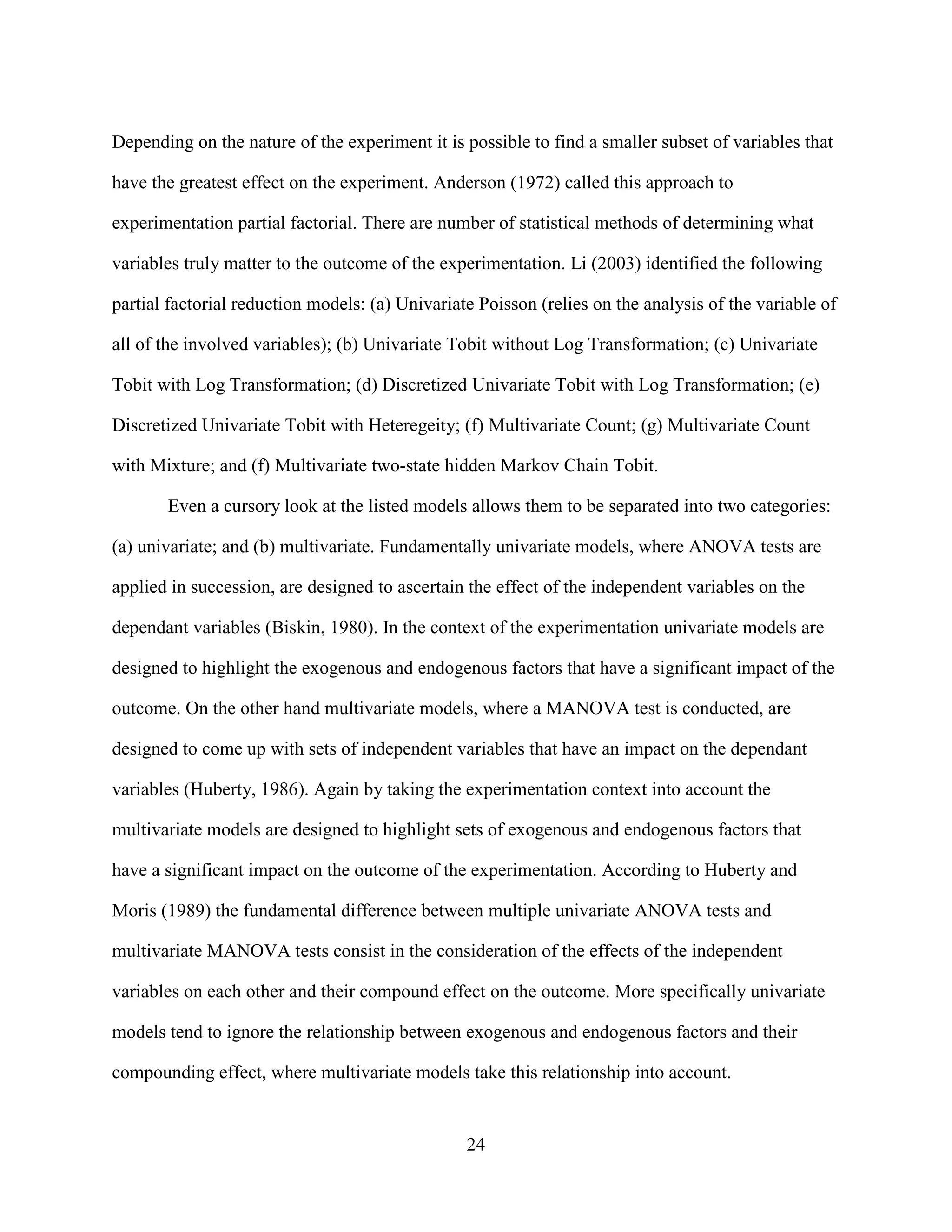 Depending on the nature of the experiment it is possible to find a smaller subset of variables that

have the greatest effect on the experiment. Anderson (1972) called this approach to

experimentation partial factorial. There are number of statistical methods of determining what

variables truly matter to the outcome of the experimentation. Li (2003) identified the following

partial factorial reduction models: (a) Univariate Poisson (relies on the analysis of the variable of

all of the involved variables); (b) Univariate Tobit without Log Transformation; (c) Univariate

Tobit with Log Transformation; (d) Discretized Univariate Tobit with Log Transformation; (e)

Discretized Univariate Tobit with Heteregeity; (f) Multivariate Count; (g) Multivariate Count

with Mixture; and (f) Multivariate two-state hidden Markov Chain Tobit.

       Even a cursory look at the listed models allows them to be separated into two categories:

(a) univariate; and (b) multivariate. Fundamentally univariate models, where ANOVA tests are

applied in succession, are designed to ascertain the effect of the independent variables on the

dependant variables (Biskin, 1980). In the context of the experimentation univariate models are

designed to highlight the exogenous and endogenous factors that have a significant impact of the

outcome. On the other hand multivariate models, where a MANOVA test is conducted, are

designed to come up with sets of independent variables that have an impact on the dependant

variables (Huberty, 1986). Again by taking the experimentation context into account the

multivariate models are designed to highlight sets of exogenous and endogenous factors that

have a significant impact on the outcome of the experimentation. According to Huberty and

Moris (1989) the fundamental difference between multiple univariate ANOVA tests and

multivariate MANOVA tests consist in the consideration of the effects of the independent

variables on each other and their compound effect on the outcome. More specifically univariate

models tend to ignore the relationship between exogenous and endogenous factors and their

compounding effect, where multivariate models take this relationship into account.


                                                 24
 