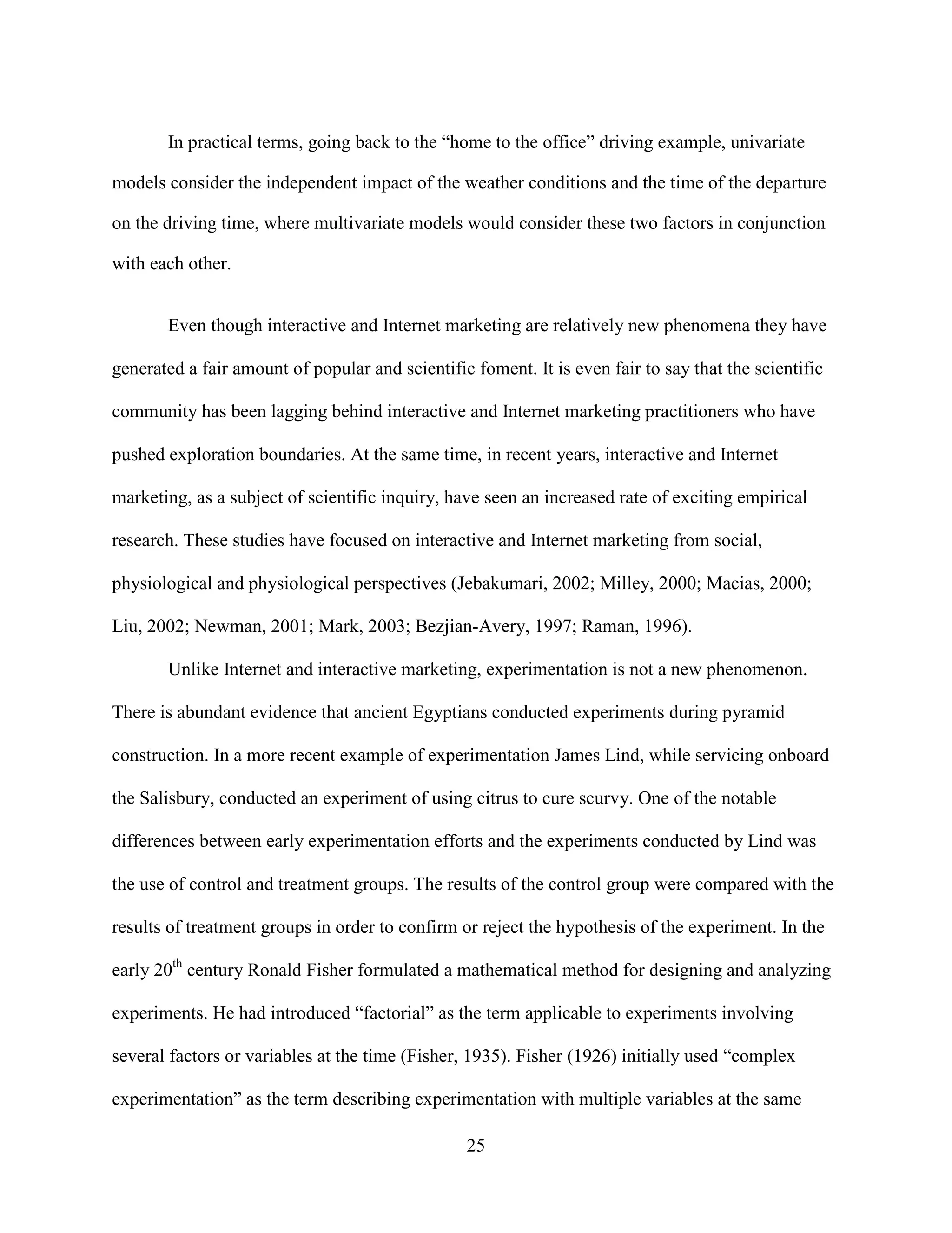 In practical terms, going back to the “home to the office” driving example, univariate

models consider the independent impact of the weather conditions and the time of the departure

on the driving time, where multivariate models would consider these two factors in conjunction

with each other.


       Even though interactive and Internet marketing are relatively new phenomena they have

generated a fair amount of popular and scientific foment. It is even fair to say that the scientific

community has been lagging behind interactive and Internet marketing practitioners who have

pushed exploration boundaries. At the same time, in recent years, interactive and Internet

marketing, as a subject of scientific inquiry, have seen an increased rate of exciting empirical

research. These studies have focused on interactive and Internet marketing from social,

physiological and physiological perspectives (Jebakumari, 2002; Milley, 2000; Macias, 2000;

Liu, 2002; Newman, 2001; Mark, 2003; Bezjian-Avery, 1997; Raman, 1996).

       Unlike Internet and interactive marketing, experimentation is not a new phenomenon.

There is abundant evidence that ancient Egyptians conducted experiments during pyramid

construction. In a more recent example of experimentation James Lind, while servicing onboard

the Salisbury, conducted an experiment of using citrus to cure scurvy. One of the notable

differences between early experimentation efforts and the experiments conducted by Lind was

the use of control and treatment groups. The results of the control group were compared with the

results of treatment groups in order to confirm or reject the hypothesis of the experiment. In the

early 20th century Ronald Fisher formulated a mathematical method for designing and analyzing

experiments. He had introduced “factorial” as the term applicable to experiments involving

several factors or variables at the time (Fisher, 1935). Fisher (1926) initially used “complex

experimentation” as the term describing experimentation with multiple variables at the same

                                                 25
 
