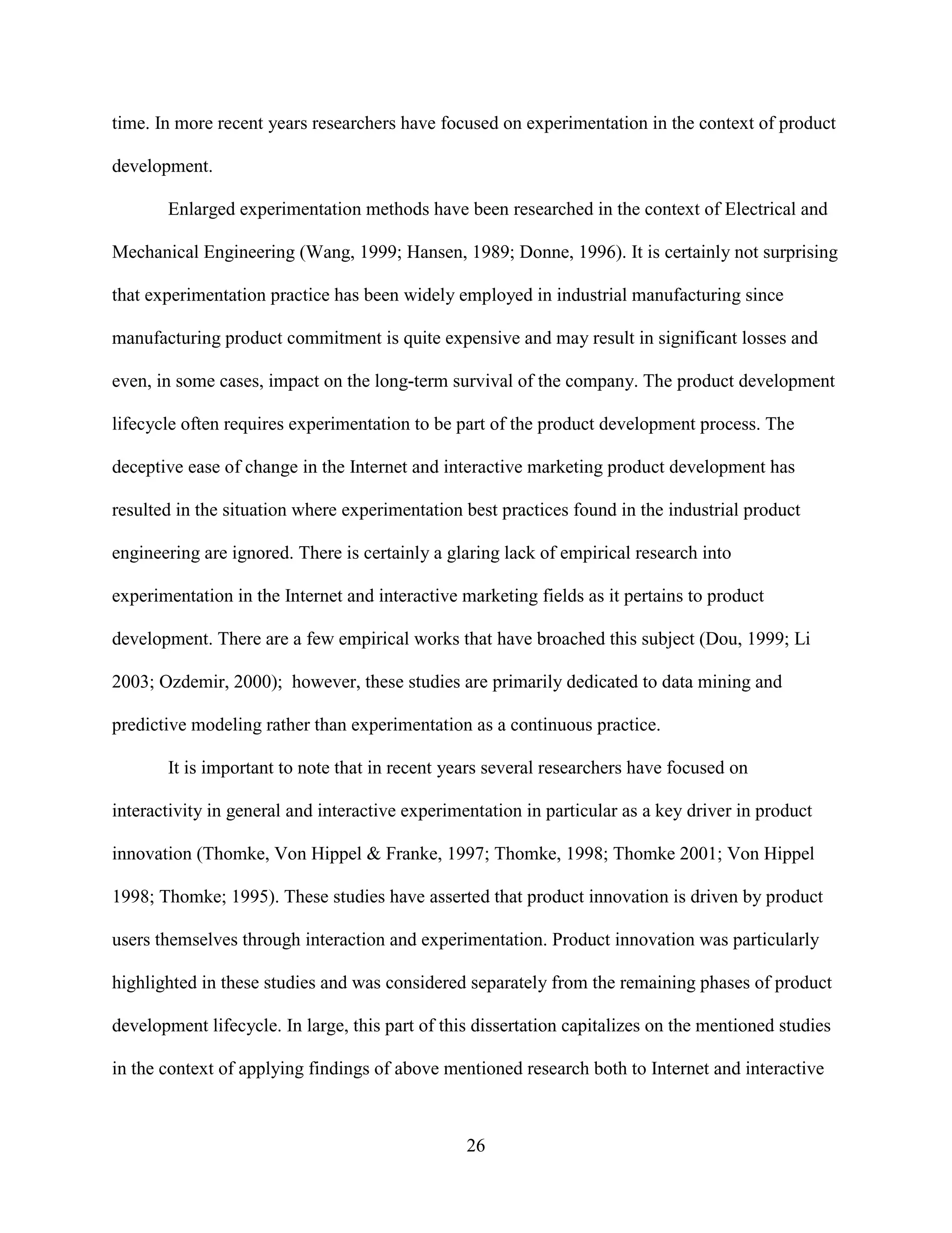 time. In more recent years researchers have focused on experimentation in the context of product

development.

       Enlarged experimentation methods have been researched in the context of Electrical and

Mechanical Engineering (Wang, 1999; Hansen, 1989; Donne, 1996). It is certainly not surprising

that experimentation practice has been widely employed in industrial manufacturing since

manufacturing product commitment is quite expensive and may result in significant losses and

even, in some cases, impact on the long-term survival of the company. The product development

lifecycle often requires experimentation to be part of the product development process. The

deceptive ease of change in the Internet and interactive marketing product development has

resulted in the situation where experimentation best practices found in the industrial product

engineering are ignored. There is certainly a glaring lack of empirical research into

experimentation in the Internet and interactive marketing fields as it pertains to product

development. There are a few empirical works that have broached this subject (Dou, 1999; Li

2003; Ozdemir, 2000); however, these studies are primarily dedicated to data mining and

predictive modeling rather than experimentation as a continuous practice.

       It is important to note that in recent years several researchers have focused on

interactivity in general and interactive experimentation in particular as a key driver in product

innovation (Thomke, Von Hippel & Franke, 1997; Thomke, 1998; Thomke 2001; Von Hippel

1998; Thomke; 1995). These studies have asserted that product innovation is driven by product

users themselves through interaction and experimentation. Product innovation was particularly

highlighted in these studies and was considered separately from the remaining phases of product

development lifecycle. In large, this part of this dissertation capitalizes on the mentioned studies

in the context of applying findings of above mentioned research both to Internet and interactive



                                                 26
 