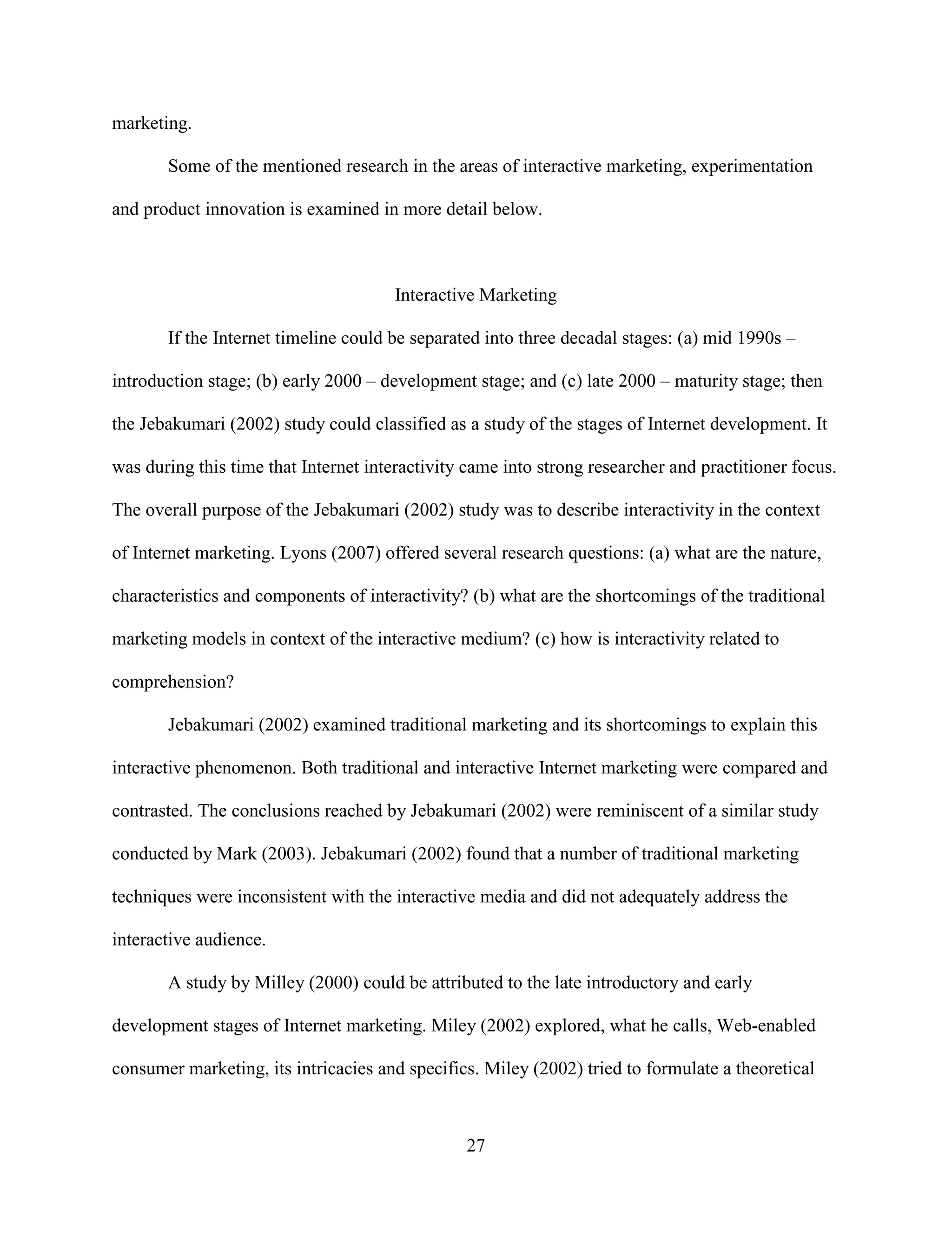 marketing.

       Some of the mentioned research in the areas of interactive marketing, experimentation

and product innovation is examined in more detail below.



                                       Interactive Marketing

       If the Internet timeline could be separated into three decadal stages: (a) mid 1990s –

introduction stage; (b) early 2000 – development stage; and (c) late 2000 – maturity stage; then

the Jebakumari (2002) study could classified as a study of the stages of Internet development. It

was during this time that Internet interactivity came into strong researcher and practitioner focus.

The overall purpose of the Jebakumari (2002) study was to describe interactivity in the context

of Internet marketing. Lyons (2007) offered several research questions: (a) what are the nature,

characteristics and components of interactivity? (b) what are the shortcomings of the traditional

marketing models in context of the interactive medium? (c) how is interactivity related to

comprehension?

       Jebakumari (2002) examined traditional marketing and its shortcomings to explain this

interactive phenomenon. Both traditional and interactive Internet marketing were compared and

contrasted. The conclusions reached by Jebakumari (2002) were reminiscent of a similar study

conducted by Mark (2003). Jebakumari (2002) found that a number of traditional marketing

techniques were inconsistent with the interactive media and did not adequately address the

interactive audience.

       A study by Milley (2000) could be attributed to the late introductory and early

development stages of Internet marketing. Miley (2002) explored, what he calls, Web-enabled

consumer marketing, its intricacies and specifics. Miley (2002) tried to formulate a theoretical



                                                27
 
