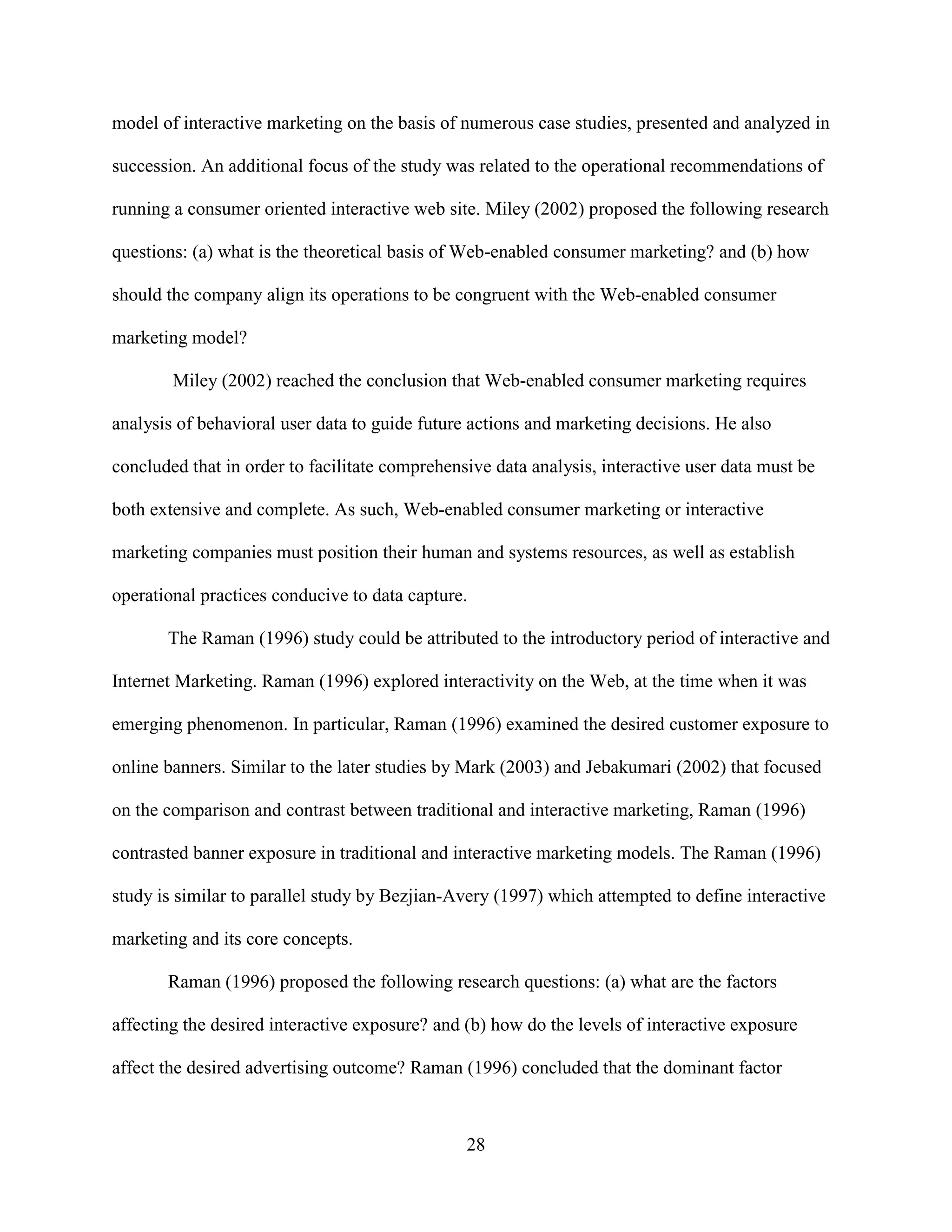 model of interactive marketing on the basis of numerous case studies, presented and analyzed in

succession. An additional focus of the study was related to the operational recommendations of

running a consumer oriented interactive web site. Miley (2002) proposed the following research

questions: (a) what is the theoretical basis of Web-enabled consumer marketing? and (b) how

should the company align its operations to be congruent with the Web-enabled consumer

marketing model?

        Miley (2002) reached the conclusion that Web-enabled consumer marketing requires

analysis of behavioral user data to guide future actions and marketing decisions. He also

concluded that in order to facilitate comprehensive data analysis, interactive user data must be

both extensive and complete. As such, Web-enabled consumer marketing or interactive

marketing companies must position their human and systems resources, as well as establish

operational practices conducive to data capture.

       The Raman (1996) study could be attributed to the introductory period of interactive and

Internet Marketing. Raman (1996) explored interactivity on the Web, at the time when it was

emerging phenomenon. In particular, Raman (1996) examined the desired customer exposure to

online banners. Similar to the later studies by Mark (2003) and Jebakumari (2002) that focused

on the comparison and contrast between traditional and interactive marketing, Raman (1996)

contrasted banner exposure in traditional and interactive marketing models. The Raman (1996)

study is similar to parallel study by Bezjian-Avery (1997) which attempted to define interactive

marketing and its core concepts.

       Raman (1996) proposed the following research questions: (a) what are the factors

affecting the desired interactive exposure? and (b) how do the levels of interactive exposure

affect the desired advertising outcome? Raman (1996) concluded that the dominant factor



                                                28
 