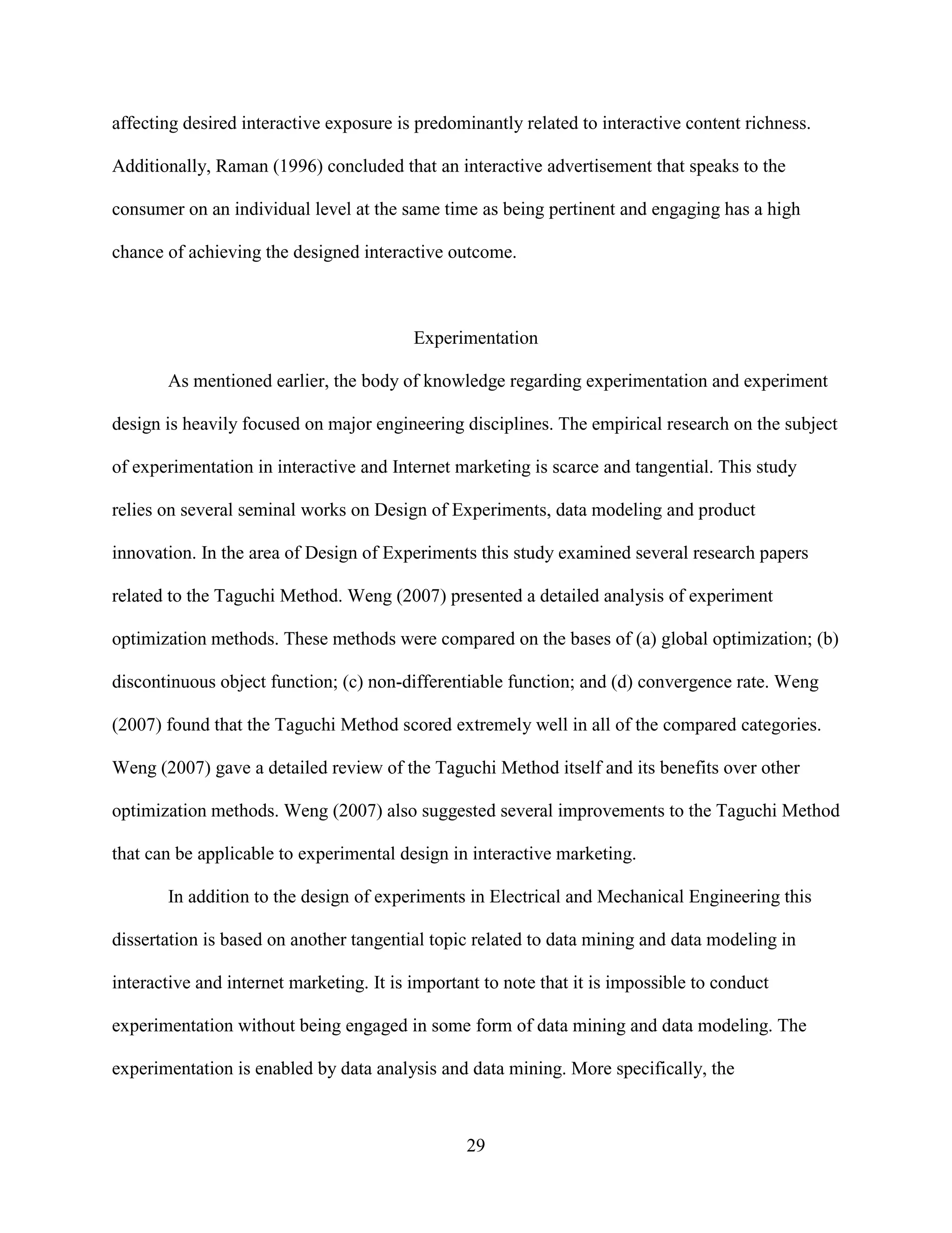 affecting desired interactive exposure is predominantly related to interactive content richness.

Additionally, Raman (1996) concluded that an interactive advertisement that speaks to the

consumer on an individual level at the same time as being pertinent and engaging has a high

chance of achieving the designed interactive outcome.



                                          Experimentation

       As mentioned earlier, the body of knowledge regarding experimentation and experiment

design is heavily focused on major engineering disciplines. The empirical research on the subject

of experimentation in interactive and Internet marketing is scarce and tangential. This study

relies on several seminal works on Design of Experiments, data modeling and product

innovation. In the area of Design of Experiments this study examined several research papers

related to the Taguchi Method. Weng (2007) presented a detailed analysis of experiment

optimization methods. These methods were compared on the bases of (a) global optimization; (b)

discontinuous object function; (c) non-differentiable function; and (d) convergence rate. Weng

(2007) found that the Taguchi Method scored extremely well in all of the compared categories.

Weng (2007) gave a detailed review of the Taguchi Method itself and its benefits over other

optimization methods. Weng (2007) also suggested several improvements to the Taguchi Method

that can be applicable to experimental design in interactive marketing.

       In addition to the design of experiments in Electrical and Mechanical Engineering this

dissertation is based on another tangential topic related to data mining and data modeling in

interactive and internet marketing. It is important to note that it is impossible to conduct

experimentation without being engaged in some form of data mining and data modeling. The

experimentation is enabled by data analysis and data mining. More specifically, the



                                                 29
 