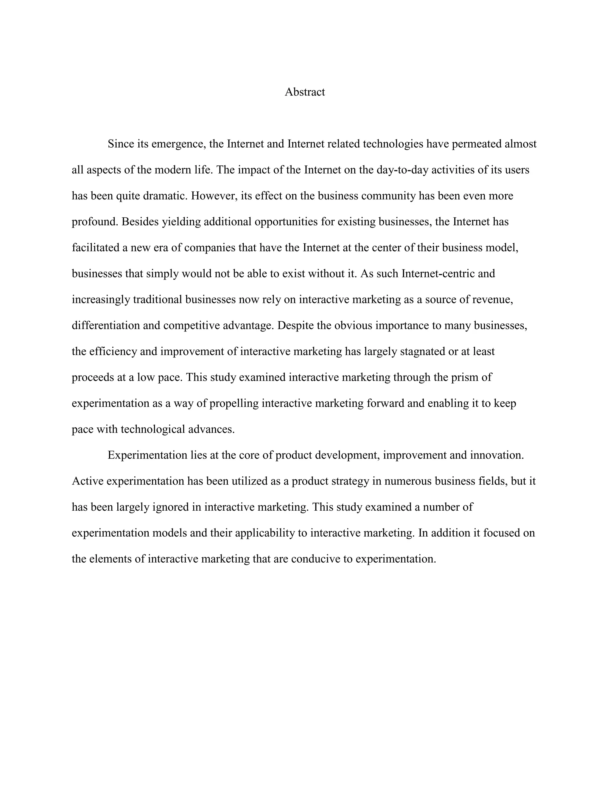 Abstract



       Since its emergence, the Internet and Internet related technologies have permeated almost

all aspects of the modern life. The impact of the Internet on the day-to-day activities of its users

has been quite dramatic. However, its effect on the business community has been even more

profound. Besides yielding additional opportunities for existing businesses, the Internet has

facilitated a new era of companies that have the Internet at the center of their business model,

businesses that simply would not be able to exist without it. As such Internet-centric and

increasingly traditional businesses now rely on interactive marketing as a source of revenue,

differentiation and competitive advantage. Despite the obvious importance to many businesses,

the efficiency and improvement of interactive marketing has largely stagnated or at least

proceeds at a low pace. This study examined interactive marketing through the prism of

experimentation as a way of propelling interactive marketing forward and enabling it to keep

pace with technological advances.

       Experimentation lies at the core of product development, improvement and innovation.

Active experimentation has been utilized as a product strategy in numerous business fields, but it

has been largely ignored in interactive marketing. This study examined a number of

experimentation models and their applicability to interactive marketing. In addition it focused on

the elements of interactive marketing that are conducive to experimentation.
 