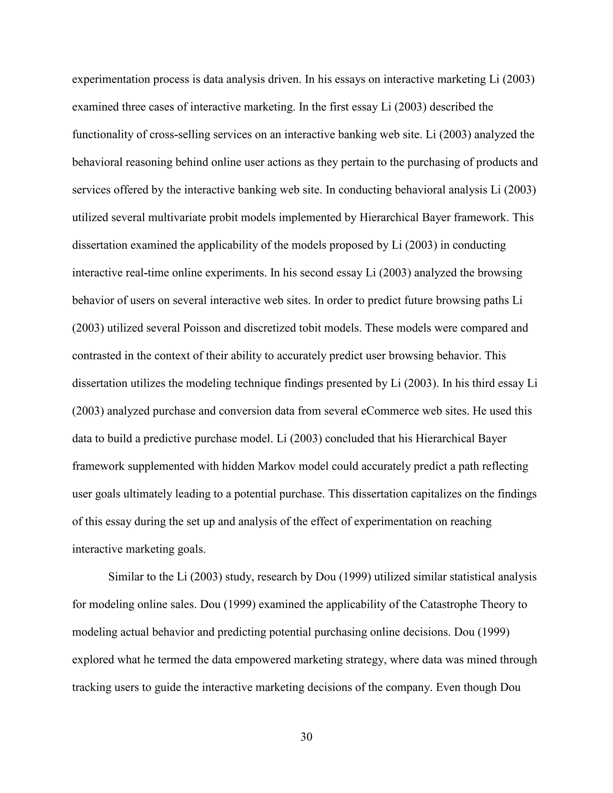 experimentation process is data analysis driven. In his essays on interactive marketing Li (2003)

examined three cases of interactive marketing. In the first essay Li (2003) described the

functionality of cross-selling services on an interactive banking web site. Li (2003) analyzed the

behavioral reasoning behind online user actions as they pertain to the purchasing of products and

services offered by the interactive banking web site. In conducting behavioral analysis Li (2003)

utilized several multivariate probit models implemented by Hierarchical Bayer framework. This

dissertation examined the applicability of the models proposed by Li (2003) in conducting

interactive real-time online experiments. In his second essay Li (2003) analyzed the browsing

behavior of users on several interactive web sites. In order to predict future browsing paths Li

(2003) utilized several Poisson and discretized tobit models. These models were compared and

contrasted in the context of their ability to accurately predict user browsing behavior. This

dissertation utilizes the modeling technique findings presented by Li (2003). In his third essay Li

(2003) analyzed purchase and conversion data from several eCommerce web sites. He used this

data to build a predictive purchase model. Li (2003) concluded that his Hierarchical Bayer

framework supplemented with hidden Markov model could accurately predict a path reflecting

user goals ultimately leading to a potential purchase. This dissertation capitalizes on the findings

of this essay during the set up and analysis of the effect of experimentation on reaching

interactive marketing goals.

       Similar to the Li (2003) study, research by Dou (1999) utilized similar statistical analysis

for modeling online sales. Dou (1999) examined the applicability of the Catastrophe Theory to

modeling actual behavior and predicting potential purchasing online decisions. Dou (1999)

explored what he termed the data empowered marketing strategy, where data was mined through

tracking users to guide the interactive marketing decisions of the company. Even though Dou



                                                 30
 