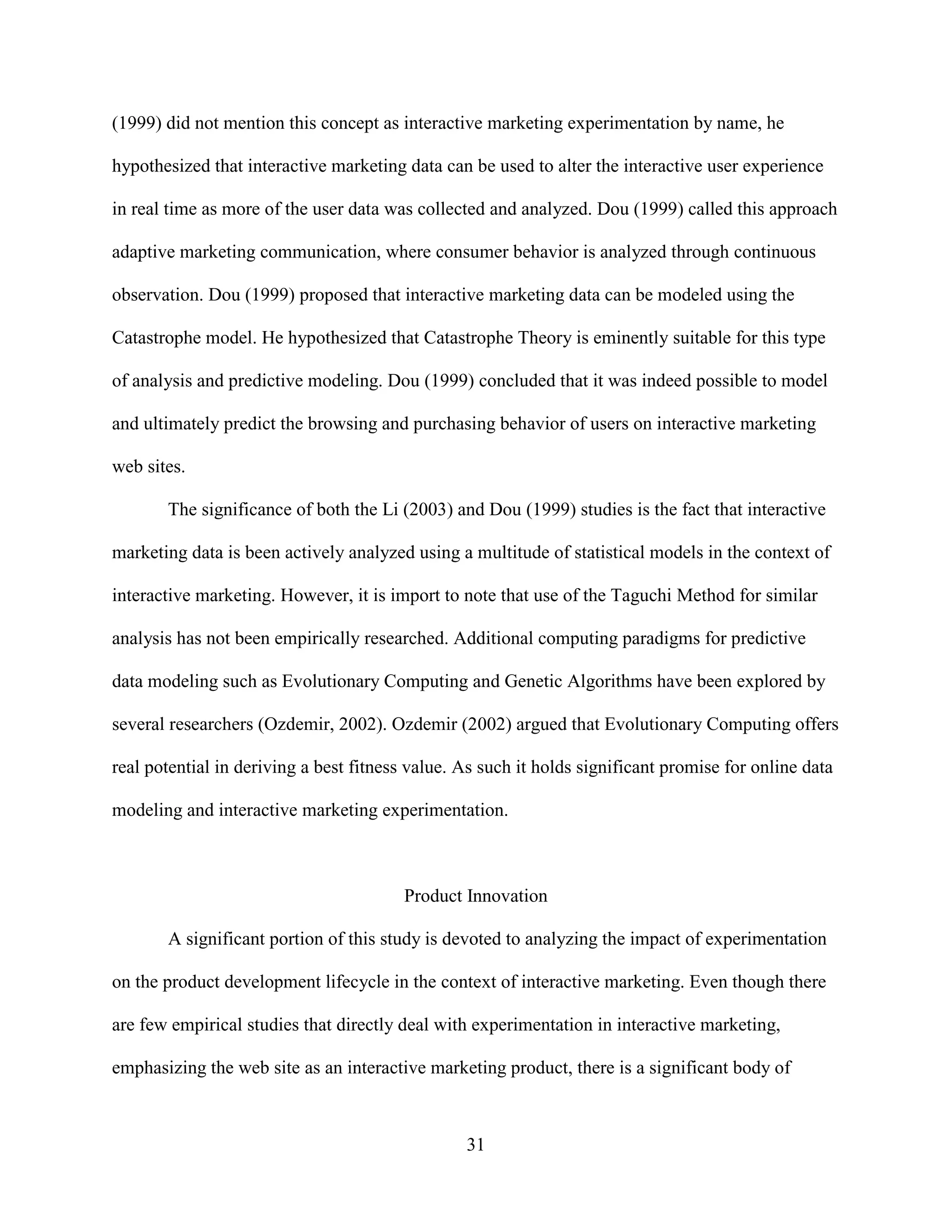 (1999) did not mention this concept as interactive marketing experimentation by name, he

hypothesized that interactive marketing data can be used to alter the interactive user experience

in real time as more of the user data was collected and analyzed. Dou (1999) called this approach

adaptive marketing communication, where consumer behavior is analyzed through continuous

observation. Dou (1999) proposed that interactive marketing data can be modeled using the

Catastrophe model. He hypothesized that Catastrophe Theory is eminently suitable for this type

of analysis and predictive modeling. Dou (1999) concluded that it was indeed possible to model

and ultimately predict the browsing and purchasing behavior of users on interactive marketing

web sites.

       The significance of both the Li (2003) and Dou (1999) studies is the fact that interactive

marketing data is been actively analyzed using a multitude of statistical models in the context of

interactive marketing. However, it is import to note that use of the Taguchi Method for similar

analysis has not been empirically researched. Additional computing paradigms for predictive

data modeling such as Evolutionary Computing and Genetic Algorithms have been explored by

several researchers (Ozdemir, 2002). Ozdemir (2002) argued that Evolutionary Computing offers

real potential in deriving a best fitness value. As such it holds significant promise for online data

modeling and interactive marketing experimentation.



                                        Product Innovation

       A significant portion of this study is devoted to analyzing the impact of experimentation

on the product development lifecycle in the context of interactive marketing. Even though there

are few empirical studies that directly deal with experimentation in interactive marketing,

emphasizing the web site as an interactive marketing product, there is a significant body of



                                                 31
 