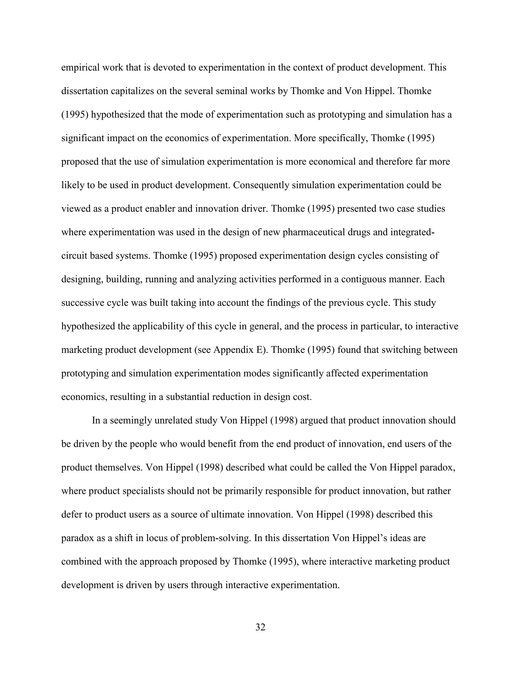 empirical work that is devoted to experimentation in the context of product development. This

dissertation capitalizes on the several seminal works by Thomke and Von Hippel. Thomke

(1995) hypothesized that the mode of experimentation such as prototyping and simulation has a

significant impact on the economics of experimentation. More specifically, Thomke (1995)

proposed that the use of simulation experimentation is more economical and therefore far more

likely to be used in product development. Consequently simulation experimentation could be

viewed as a product enabler and innovation driver. Thomke (1995) presented two case studies

where experimentation was used in the design of new pharmaceutical drugs and integrated-

circuit based systems. Thomke (1995) proposed experimentation design cycles consisting of

designing, building, running and analyzing activities performed in a contiguous manner. Each

successive cycle was built taking into account the findings of the previous cycle. This study

hypothesized the applicability of this cycle in general, and the process in particular, to interactive

marketing product development (see Appendix E). Thomke (1995) found that switching between

prototyping and simulation experimentation modes significantly affected experimentation

economics, resulting in a substantial reduction in design cost.

       In a seemingly unrelated study Von Hippel (1998) argued that product innovation should

be driven by the people who would benefit from the end product of innovation, end users of the

product themselves. Von Hippel (1998) described what could be called the Von Hippel paradox,

where product specialists should not be primarily responsible for product innovation, but rather

defer to product users as a source of ultimate innovation. Von Hippel (1998) described this

paradox as a shift in locus of problem-solving. In this dissertation Von Hippel’s ideas are

combined with the approach proposed by Thomke (1995), where interactive marketing product

development is driven by users through interactive experimentation.



                                                 32
 