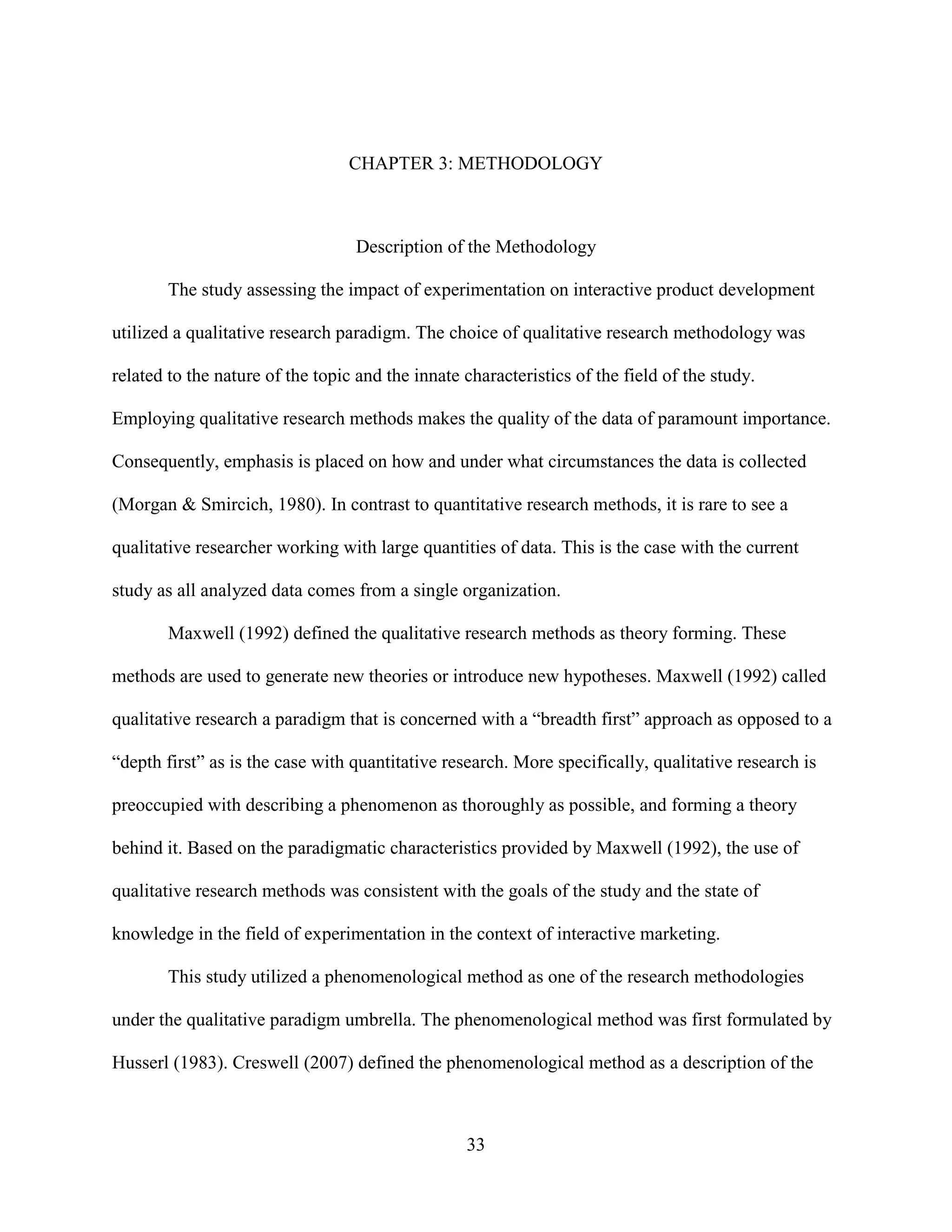 CHAPTER 3: METHODOLOGY



                                  Description of the Methodology

        The study assessing the impact of experimentation on interactive product development

utilized a qualitative research paradigm. The choice of qualitative research methodology was

related to the nature of the topic and the innate characteristics of the field of the study.

Employing qualitative research methods makes the quality of the data of paramount importance.

Consequently, emphasis is placed on how and under what circumstances the data is collected

(Morgan & Smircich, 1980). In contrast to quantitative research methods, it is rare to see a

qualitative researcher working with large quantities of data. This is the case with the current

study as all analyzed data comes from a single organization.

        Maxwell (1992) defined the qualitative research methods as theory forming. These

methods are used to generate new theories or introduce new hypotheses. Maxwell (1992) called

qualitative research a paradigm that is concerned with a “breadth first” approach as opposed to a

“depth first” as is the case with quantitative research. More specifically, qualitative research is

preoccupied with describing a phenomenon as thoroughly as possible, and forming a theory

behind it. Based on the paradigmatic characteristics provided by Maxwell (1992), the use of

qualitative research methods was consistent with the goals of the study and the state of

knowledge in the field of experimentation in the context of interactive marketing.

        This study utilized a phenomenological method as one of the research methodologies

under the qualitative paradigm umbrella. The phenomenological method was first formulated by

Husserl (1983). Creswell (2007) defined the phenomenological method as a description of the



                                                  33
 