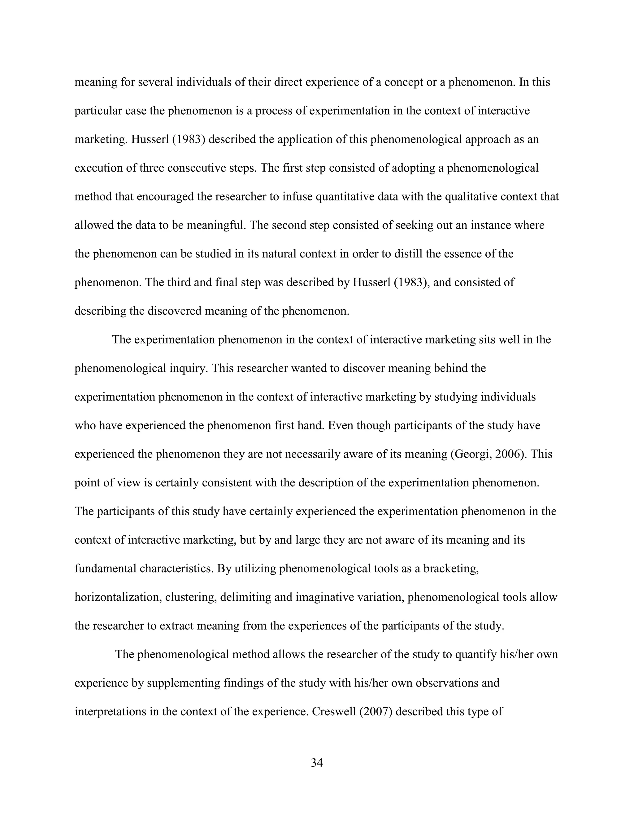 meaning for several individuals of their direct experience of a concept or a phenomenon. In this

particular case the phenomenon is a process of experimentation in the context of interactive

marketing. Husserl (1983) described the application of this phenomenological approach as an

execution of three consecutive steps. The first step consisted of adopting a phenomenological

method that encouraged the researcher to infuse quantitative data with the qualitative context that

allowed the data to be meaningful. The second step consisted of seeking out an instance where

the phenomenon can be studied in its natural context in order to distill the essence of the

phenomenon. The third and final step was described by Husserl (1983), and consisted of

describing the discovered meaning of the phenomenon.

       The experimentation phenomenon in the context of interactive marketing sits well in the

phenomenological inquiry. This researcher wanted to discover meaning behind the

experimentation phenomenon in the context of interactive marketing by studying individuals

who have experienced the phenomenon first hand. Even though participants of the study have

experienced the phenomenon they are not necessarily aware of its meaning (Georgi, 2006). This

point of view is certainly consistent with the description of the experimentation phenomenon.

The participants of this study have certainly experienced the experimentation phenomenon in the

context of interactive marketing, but by and large they are not aware of its meaning and its

fundamental characteristics. By utilizing phenomenological tools as a bracketing,

horizontalization, clustering, delimiting and imaginative variation, phenomenological tools allow

the researcher to extract meaning from the experiences of the participants of the study.

        The phenomenological method allows the researcher of the study to quantify his/her own

experience by supplementing findings of the study with his/her own observations and

interpretations in the context of the experience. Creswell (2007) described this type of



                                                34
 