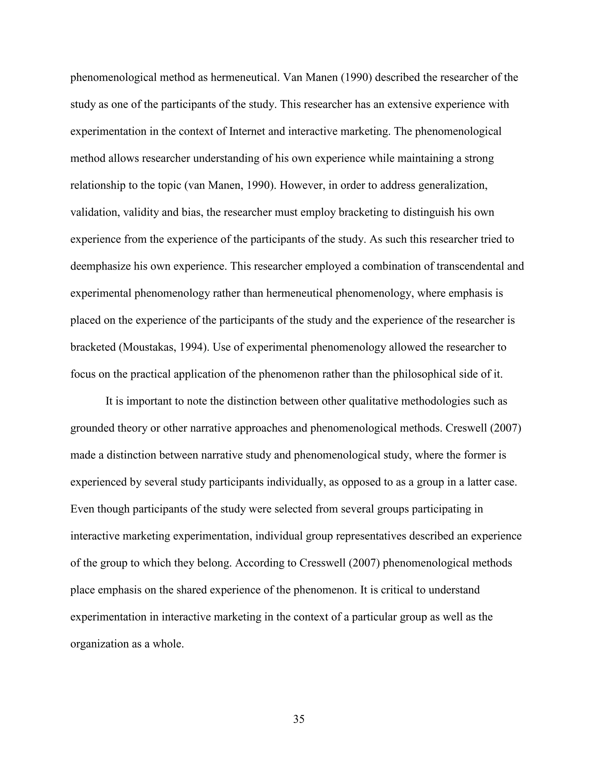 phenomenological method as hermeneutical. Van Manen (1990) described the researcher of the

study as one of the participants of the study. This researcher has an extensive experience with

experimentation in the context of Internet and interactive marketing. The phenomenological

method allows researcher understanding of his own experience while maintaining a strong

relationship to the topic (van Manen, 1990). However, in order to address generalization,

validation, validity and bias, the researcher must employ bracketing to distinguish his own

experience from the experience of the participants of the study. As such this researcher tried to

deemphasize his own experience. This researcher employed a combination of transcendental and

experimental phenomenology rather than hermeneutical phenomenology, where emphasis is

placed on the experience of the participants of the study and the experience of the researcher is

bracketed (Moustakas, 1994). Use of experimental phenomenology allowed the researcher to

focus on the practical application of the phenomenon rather than the philosophical side of it.

       It is important to note the distinction between other qualitative methodologies such as

grounded theory or other narrative approaches and phenomenological methods. Creswell (2007)

made a distinction between narrative study and phenomenological study, where the former is

experienced by several study participants individually, as opposed to as a group in a latter case.

Even though participants of the study were selected from several groups participating in

interactive marketing experimentation, individual group representatives described an experience

of the group to which they belong. According to Cresswell (2007) phenomenological methods

place emphasis on the shared experience of the phenomenon. It is critical to understand

experimentation in interactive marketing in the context of a particular group as well as the

organization as a whole.




                                                35
 