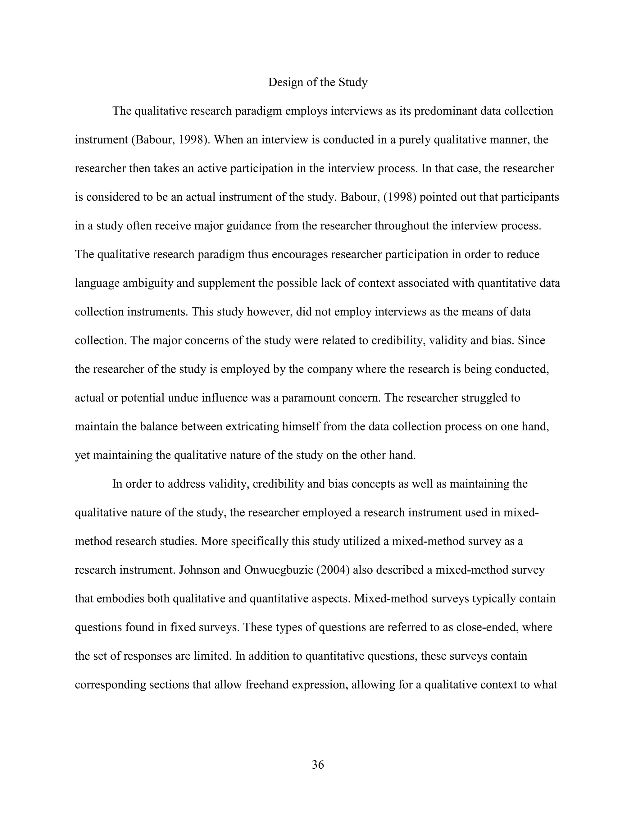 Design of the Study

       The qualitative research paradigm employs interviews as its predominant data collection

instrument (Babour, 1998). When an interview is conducted in a purely qualitative manner, the

researcher then takes an active participation in the interview process. In that case, the researcher

is considered to be an actual instrument of the study. Babour, (1998) pointed out that participants

in a study often receive major guidance from the researcher throughout the interview process.

The qualitative research paradigm thus encourages researcher participation in order to reduce

language ambiguity and supplement the possible lack of context associated with quantitative data

collection instruments. This study however, did not employ interviews as the means of data

collection. The major concerns of the study were related to credibility, validity and bias. Since

the researcher of the study is employed by the company where the research is being conducted,

actual or potential undue influence was a paramount concern. The researcher struggled to

maintain the balance between extricating himself from the data collection process on one hand,

yet maintaining the qualitative nature of the study on the other hand.

       In order to address validity, credibility and bias concepts as well as maintaining the

qualitative nature of the study, the researcher employed a research instrument used in mixed-

method research studies. More specifically this study utilized a mixed-method survey as a

research instrument. Johnson and Onwuegbuzie (2004) also described a mixed-method survey

that embodies both qualitative and quantitative aspects. Mixed-method surveys typically contain

questions found in fixed surveys. These types of questions are referred to as close-ended, where

the set of responses are limited. In addition to quantitative questions, these surveys contain

corresponding sections that allow freehand expression, allowing for a qualitative context to what




                                                 36
 