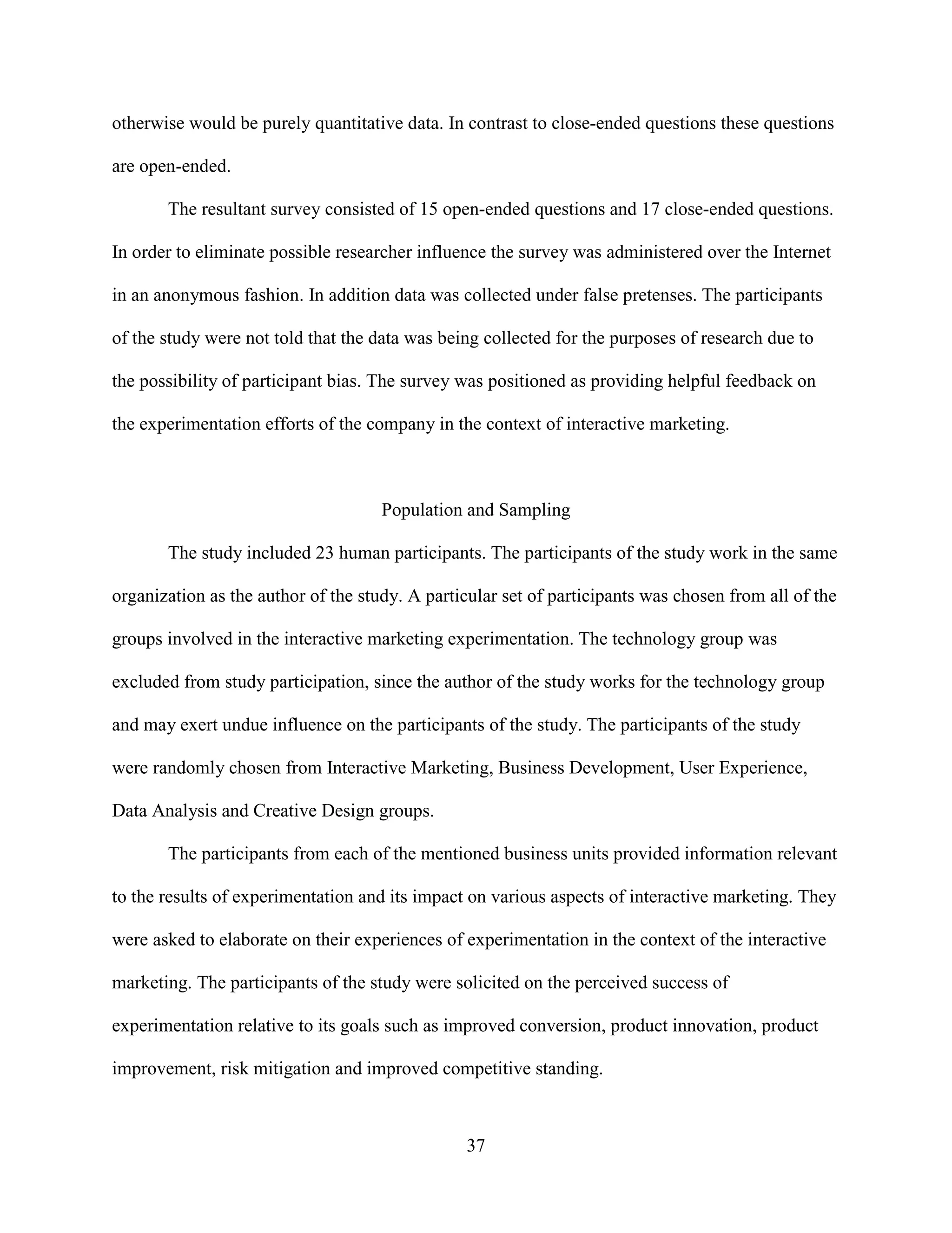 otherwise would be purely quantitative data. In contrast to close-ended questions these questions

are open-ended.

       The resultant survey consisted of 15 open-ended questions and 17 close-ended questions.

In order to eliminate possible researcher influence the survey was administered over the Internet

in an anonymous fashion. In addition data was collected under false pretenses. The participants

of the study were not told that the data was being collected for the purposes of research due to

the possibility of participant bias. The survey was positioned as providing helpful feedback on

the experimentation efforts of the company in the context of interactive marketing.



                                     Population and Sampling

       The study included 23 human participants. The participants of the study work in the same

organization as the author of the study. A particular set of participants was chosen from all of the

groups involved in the interactive marketing experimentation. The technology group was

excluded from study participation, since the author of the study works for the technology group

and may exert undue influence on the participants of the study. The participants of the study

were randomly chosen from Interactive Marketing, Business Development, User Experience,

Data Analysis and Creative Design groups.

       The participants from each of the mentioned business units provided information relevant

to the results of experimentation and its impact on various aspects of interactive marketing. They

were asked to elaborate on their experiences of experimentation in the context of the interactive

marketing. The participants of the study were solicited on the perceived success of

experimentation relative to its goals such as improved conversion, product innovation, product

improvement, risk mitigation and improved competitive standing.



                                                37
 