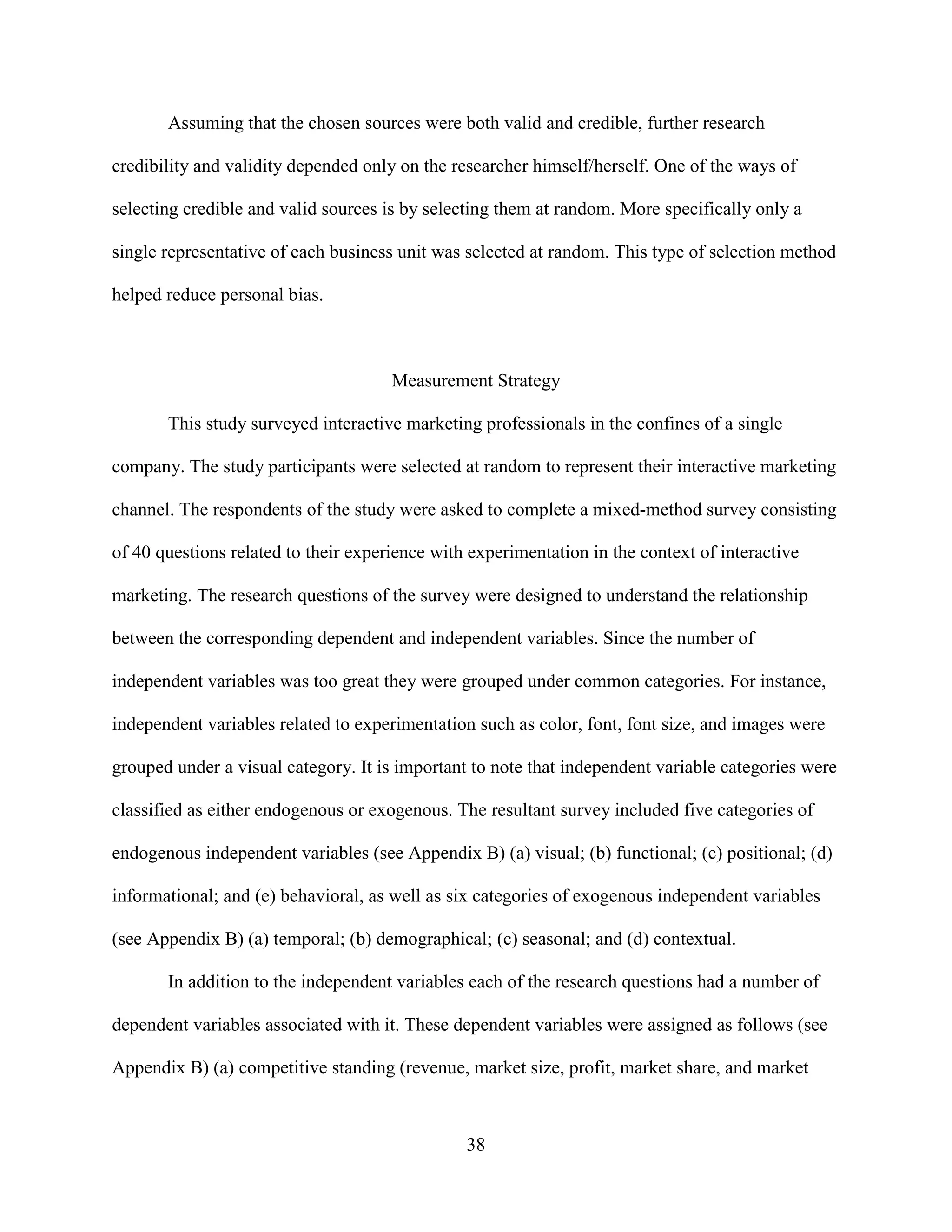 Assuming that the chosen sources were both valid and credible, further research

credibility and validity depended only on the researcher himself/herself. One of the ways of

selecting credible and valid sources is by selecting them at random. More specifically only a

single representative of each business unit was selected at random. This type of selection method

helped reduce personal bias.



                                      Measurement Strategy

       This study surveyed interactive marketing professionals in the confines of a single

company. The study participants were selected at random to represent their interactive marketing

channel. The respondents of the study were asked to complete a mixed-method survey consisting

of 40 questions related to their experience with experimentation in the context of interactive

marketing. The research questions of the survey were designed to understand the relationship

between the corresponding dependent and independent variables. Since the number of

independent variables was too great they were grouped under common categories. For instance,

independent variables related to experimentation such as color, font, font size, and images were

grouped under a visual category. It is important to note that independent variable categories were

classified as either endogenous or exogenous. The resultant survey included five categories of

endogenous independent variables (see Appendix B) (a) visual; (b) functional; (c) positional; (d)

informational; and (e) behavioral, as well as six categories of exogenous independent variables

(see Appendix B) (a) temporal; (b) demographical; (c) seasonal; and (d) contextual.

       In addition to the independent variables each of the research questions had a number of

dependent variables associated with it. These dependent variables were assigned as follows (see

Appendix B) (a) competitive standing (revenue, market size, profit, market share, and market



                                                38
 