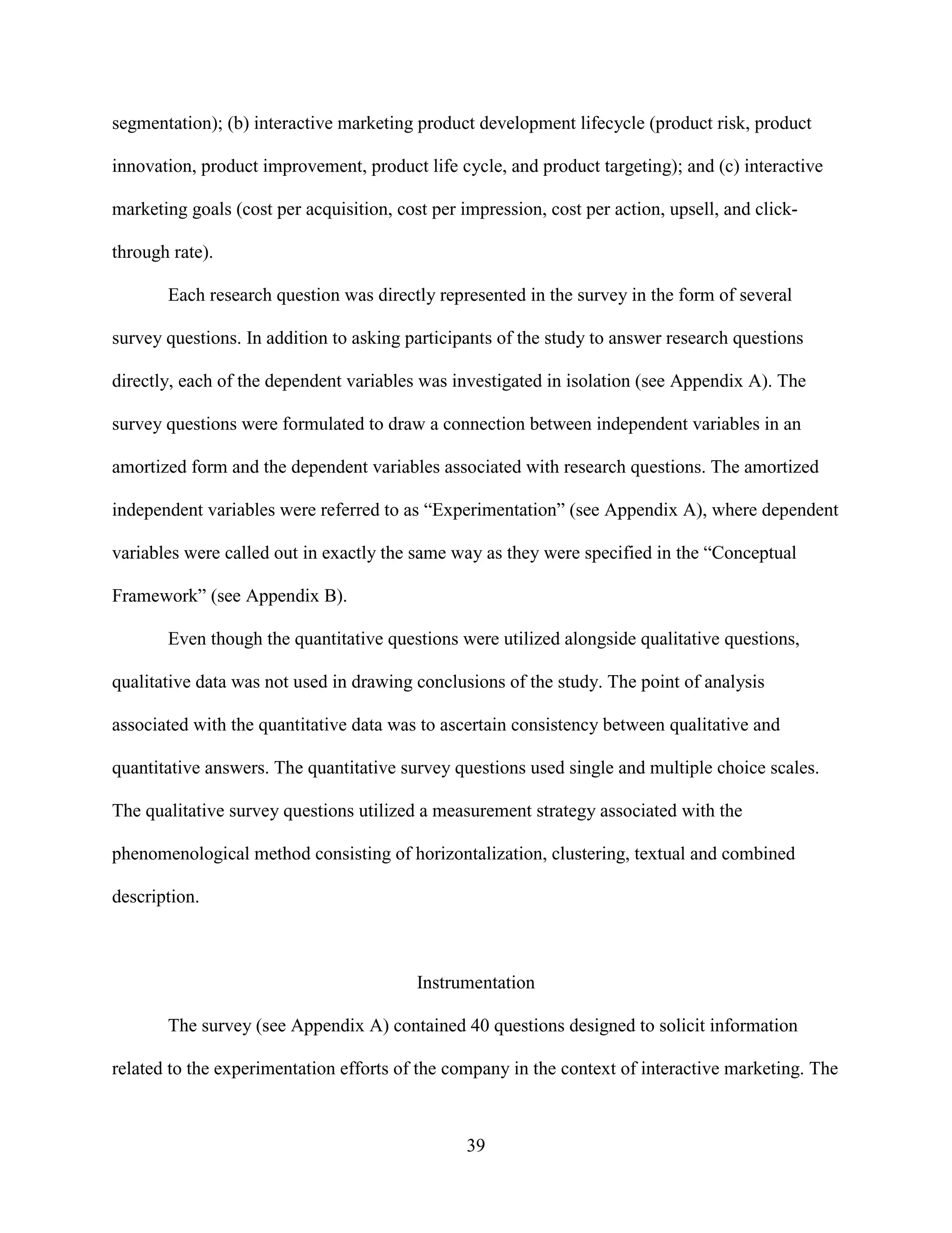 segmentation); (b) interactive marketing product development lifecycle (product risk, product

innovation, product improvement, product life cycle, and product targeting); and (c) interactive

marketing goals (cost per acquisition, cost per impression, cost per action, upsell, and click-

through rate).

       Each research question was directly represented in the survey in the form of several

survey questions. In addition to asking participants of the study to answer research questions

directly, each of the dependent variables was investigated in isolation (see Appendix A). The

survey questions were formulated to draw a connection between independent variables in an

amortized form and the dependent variables associated with research questions. The amortized

independent variables were referred to as “Experimentation” (see Appendix A), where dependent

variables were called out in exactly the same way as they were specified in the “Conceptual

Framework” (see Appendix B).

       Even though the quantitative questions were utilized alongside qualitative questions,

qualitative data was not used in drawing conclusions of the study. The point of analysis

associated with the quantitative data was to ascertain consistency between qualitative and

quantitative answers. The quantitative survey questions used single and multiple choice scales.

The qualitative survey questions utilized a measurement strategy associated with the

phenomenological method consisting of horizontalization, clustering, textual and combined

description.



                                          Instrumentation

       The survey (see Appendix A) contained 40 questions designed to solicit information

related to the experimentation efforts of the company in the context of interactive marketing. The



                                                 39
 