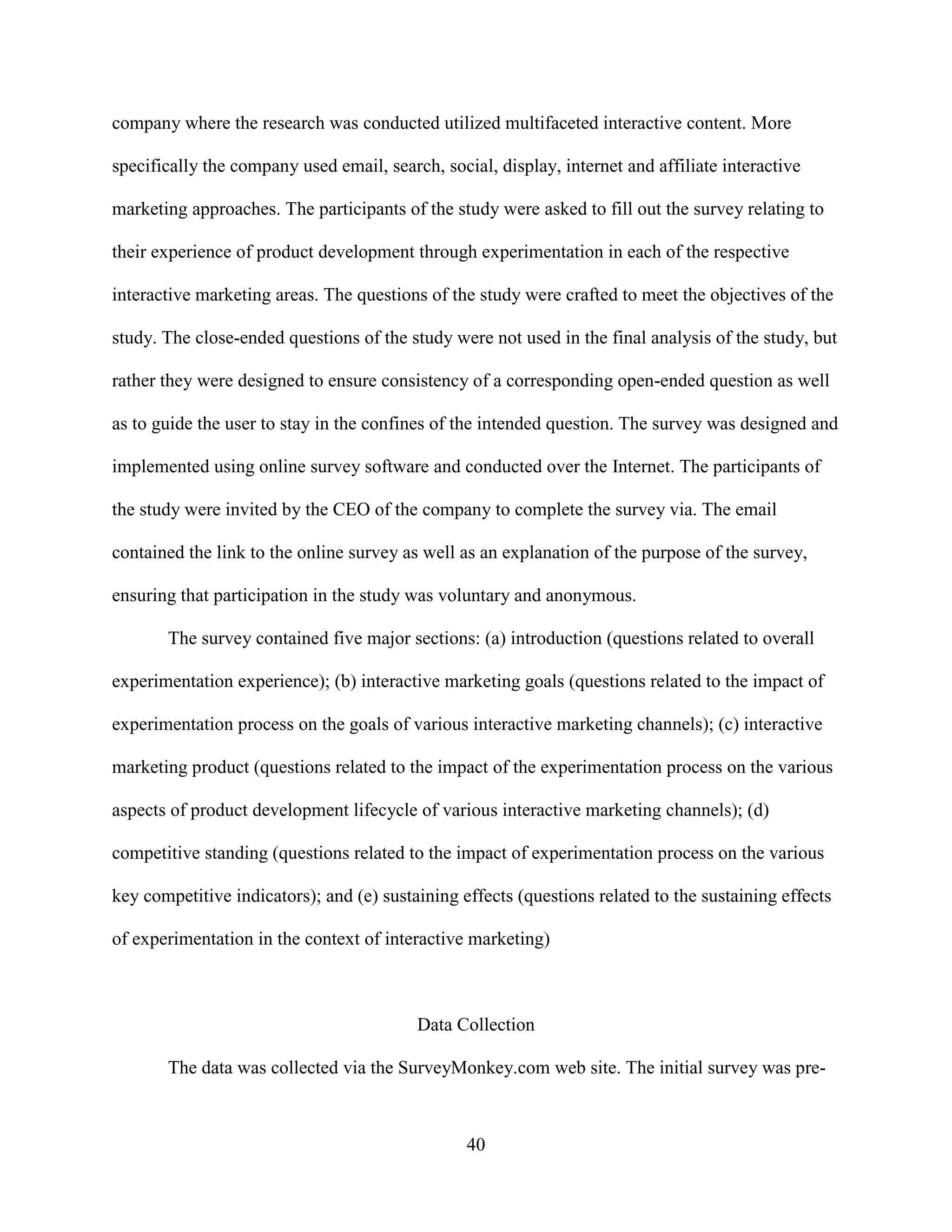 company where the research was conducted utilized multifaceted interactive content. More

specifically the company used email, search, social, display, internet and affiliate interactive

marketing approaches. The participants of the study were asked to fill out the survey relating to

their experience of product development through experimentation in each of the respective

interactive marketing areas. The questions of the study were crafted to meet the objectives of the

study. The close-ended questions of the study were not used in the final analysis of the study, but

rather they were designed to ensure consistency of a corresponding open-ended question as well

as to guide the user to stay in the confines of the intended question. The survey was designed and

implemented using online survey software and conducted over the Internet. The participants of

the study were invited by the CEO of the company to complete the survey via. The email

contained the link to the online survey as well as an explanation of the purpose of the survey,

ensuring that participation in the study was voluntary and anonymous.

       The survey contained five major sections: (a) introduction (questions related to overall

experimentation experience); (b) interactive marketing goals (questions related to the impact of

experimentation process on the goals of various interactive marketing channels); (c) interactive

marketing product (questions related to the impact of the experimentation process on the various

aspects of product development lifecycle of various interactive marketing channels); (d)

competitive standing (questions related to the impact of experimentation process on the various

key competitive indicators); and (e) sustaining effects (questions related to the sustaining effects

of experimentation in the context of interactive marketing)



                                          Data Collection

       The data was collected via the SurveyMonkey.com web site. The initial survey was pre-



                                                 40
 