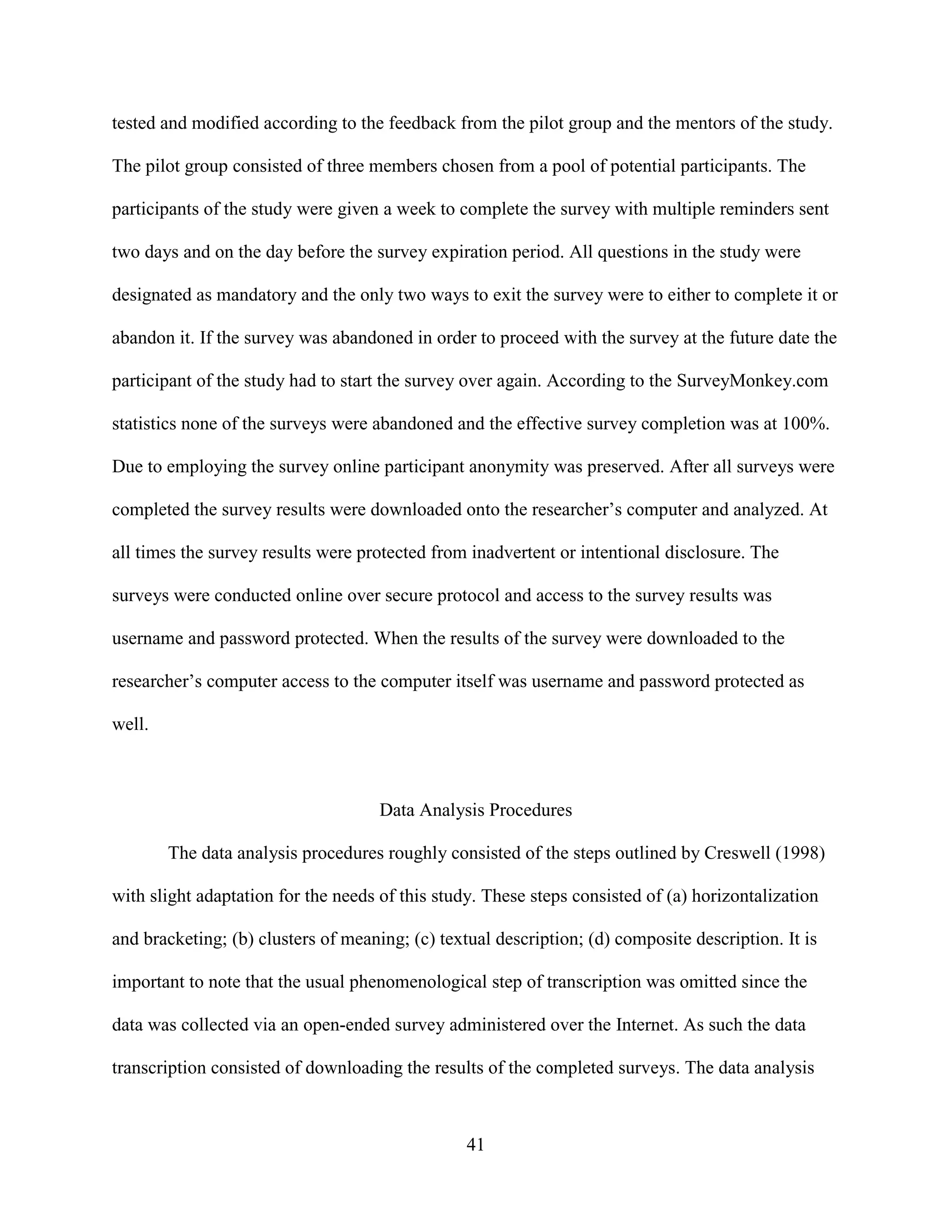 tested and modified according to the feedback from the pilot group and the mentors of the study.

The pilot group consisted of three members chosen from a pool of potential participants. The

participants of the study were given a week to complete the survey with multiple reminders sent

two days and on the day before the survey expiration period. All questions in the study were

designated as mandatory and the only two ways to exit the survey were to either to complete it or

abandon it. If the survey was abandoned in order to proceed with the survey at the future date the

participant of the study had to start the survey over again. According to the SurveyMonkey.com

statistics none of the surveys were abandoned and the effective survey completion was at 100%.

Due to employing the survey online participant anonymity was preserved. After all surveys were

completed the survey results were downloaded onto the researcher’s computer and analyzed. At

all times the survey results were protected from inadvertent or intentional disclosure. The

surveys were conducted online over secure protocol and access to the survey results was

username and password protected. When the results of the survey were downloaded to the

researcher’s computer access to the computer itself was username and password protected as

well.



                                     Data Analysis Procedures

        The data analysis procedures roughly consisted of the steps outlined by Creswell (1998)

with slight adaptation for the needs of this study. These steps consisted of (a) horizontalization

and bracketing; (b) clusters of meaning; (c) textual description; (d) composite description. It is

important to note that the usual phenomenological step of transcription was omitted since the

data was collected via an open-ended survey administered over the Internet. As such the data

transcription consisted of downloading the results of the completed surveys. The data analysis



                                                 41
 