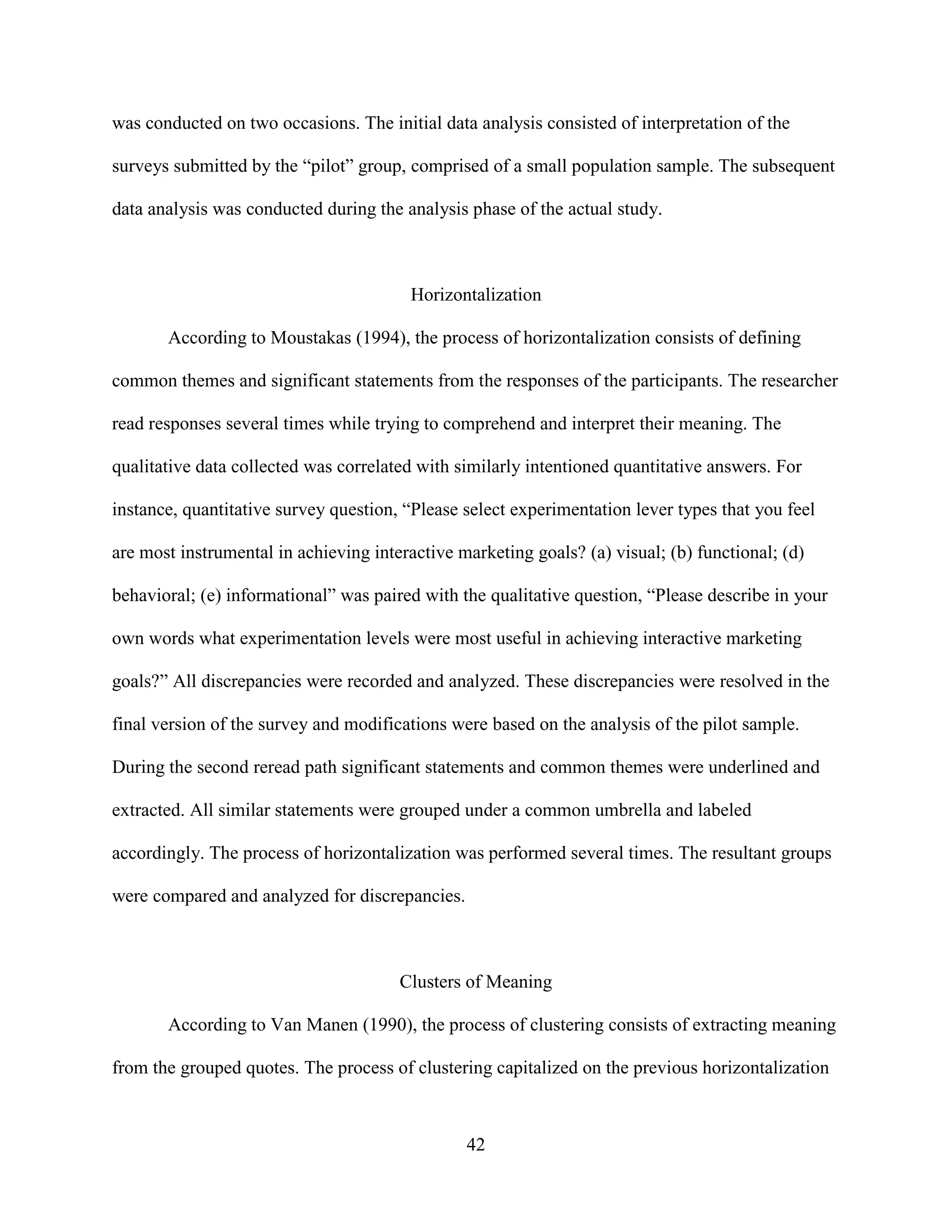 was conducted on two occasions. The initial data analysis consisted of interpretation of the

surveys submitted by the “pilot” group, comprised of a small population sample. The subsequent

data analysis was conducted during the analysis phase of the actual study.



                                        Horizontalization

       According to Moustakas (1994), the process of horizontalization consists of defining

common themes and significant statements from the responses of the participants. The researcher

read responses several times while trying to comprehend and interpret their meaning. The

qualitative data collected was correlated with similarly intentioned quantitative answers. For

instance, quantitative survey question, “Please select experimentation lever types that you feel

are most instrumental in achieving interactive marketing goals? (a) visual; (b) functional; (d)

behavioral; (e) informational” was paired with the qualitative question, “Please describe in your

own words what experimentation levels were most useful in achieving interactive marketing

goals?” All discrepancies were recorded and analyzed. These discrepancies were resolved in the

final version of the survey and modifications were based on the analysis of the pilot sample.

During the second reread path significant statements and common themes were underlined and

extracted. All similar statements were grouped under a common umbrella and labeled

accordingly. The process of horizontalization was performed several times. The resultant groups

were compared and analyzed for discrepancies.



                                       Clusters of Meaning

       According to Van Manen (1990), the process of clustering consists of extracting meaning

from the grouped quotes. The process of clustering capitalized on the previous horizontalization



                                                42
 