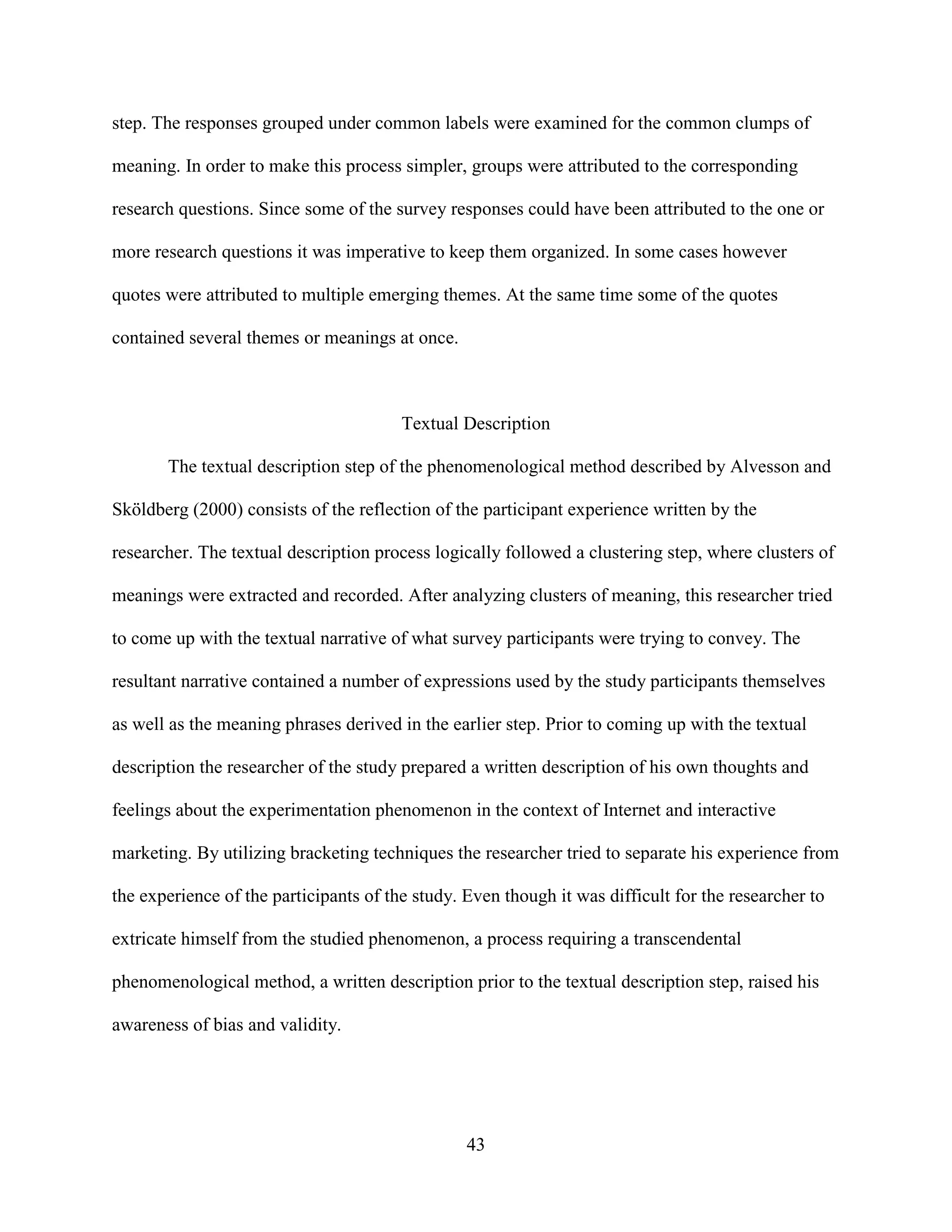 step. The responses grouped under common labels were examined for the common clumps of

meaning. In order to make this process simpler, groups were attributed to the corresponding

research questions. Since some of the survey responses could have been attributed to the one or

more research questions it was imperative to keep them organized. In some cases however

quotes were attributed to multiple emerging themes. At the same time some of the quotes

contained several themes or meanings at once.



                                        Textual Description

       The textual description step of the phenomenological method described by Alvesson and

Sköldberg (2000) consists of the reflection of the participant experience written by the

researcher. The textual description process logically followed a clustering step, where clusters of

meanings were extracted and recorded. After analyzing clusters of meaning, this researcher tried

to come up with the textual narrative of what survey participants were trying to convey. The

resultant narrative contained a number of expressions used by the study participants themselves

as well as the meaning phrases derived in the earlier step. Prior to coming up with the textual

description the researcher of the study prepared a written description of his own thoughts and

feelings about the experimentation phenomenon in the context of Internet and interactive

marketing. By utilizing bracketing techniques the researcher tried to separate his experience from

the experience of the participants of the study. Even though it was difficult for the researcher to

extricate himself from the studied phenomenon, a process requiring a transcendental

phenomenological method, a written description prior to the textual description step, raised his

awareness of bias and validity.




                                                 43
 