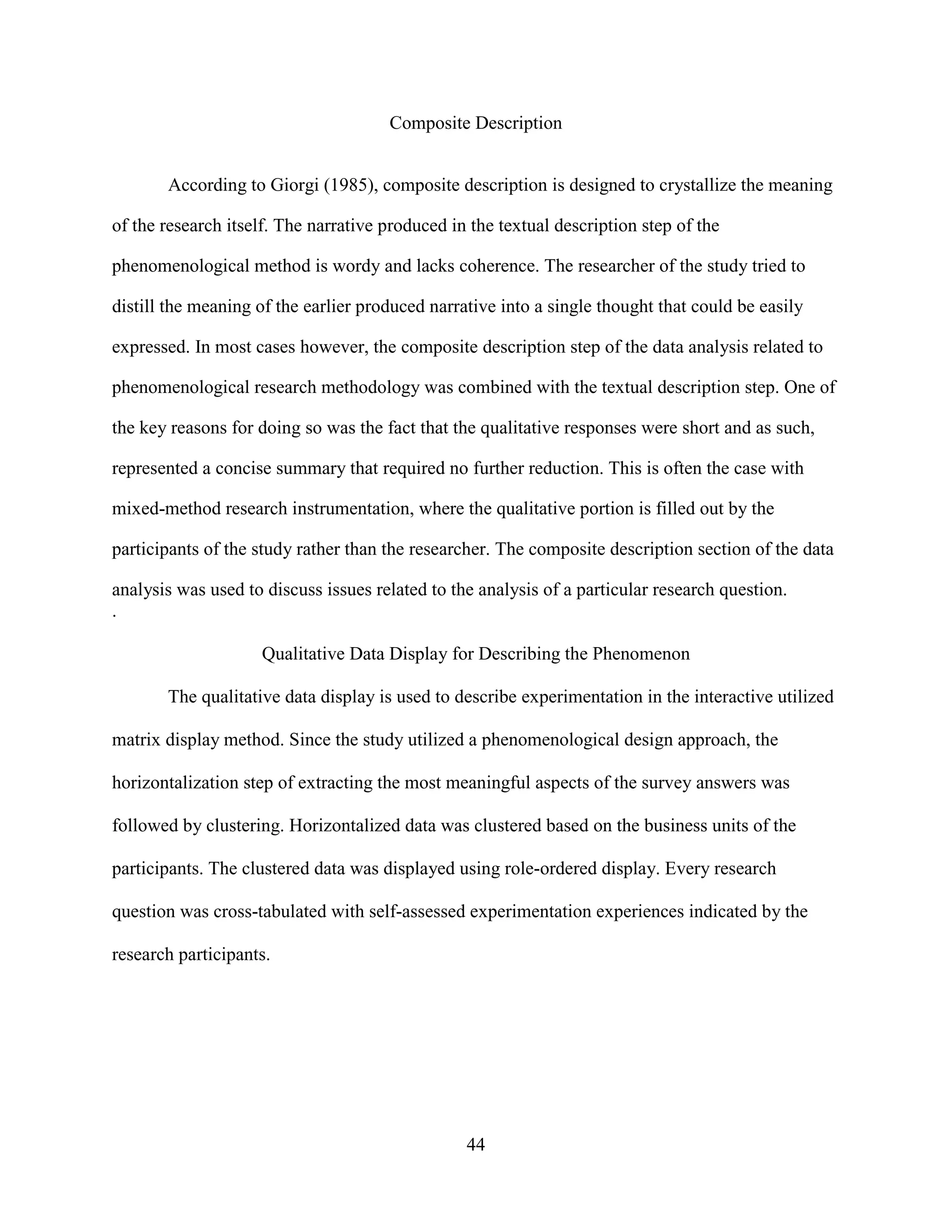 Composite Description


       According to Giorgi (1985), composite description is designed to crystallize the meaning

of the research itself. The narrative produced in the textual description step of the

phenomenological method is wordy and lacks coherence. The researcher of the study tried to

distill the meaning of the earlier produced narrative into a single thought that could be easily

expressed. In most cases however, the composite description step of the data analysis related to

phenomenological research methodology was combined with the textual description step. One of

the key reasons for doing so was the fact that the qualitative responses were short and as such,

represented a concise summary that required no further reduction. This is often the case with

mixed-method research instrumentation, where the qualitative portion is filled out by the

participants of the study rather than the researcher. The composite description section of the data

analysis was used to discuss issues related to the analysis of a particular research question.
.

                    Qualitative Data Display for Describing the Phenomenon

       The qualitative data display is used to describe experimentation in the interactive utilized

matrix display method. Since the study utilized a phenomenological design approach, the

horizontalization step of extracting the most meaningful aspects of the survey answers was

followed by clustering. Horizontalized data was clustered based on the business units of the

participants. The clustered data was displayed using role-ordered display. Every research

question was cross-tabulated with self-assessed experimentation experiences indicated by the

research participants.




                                                 44
 