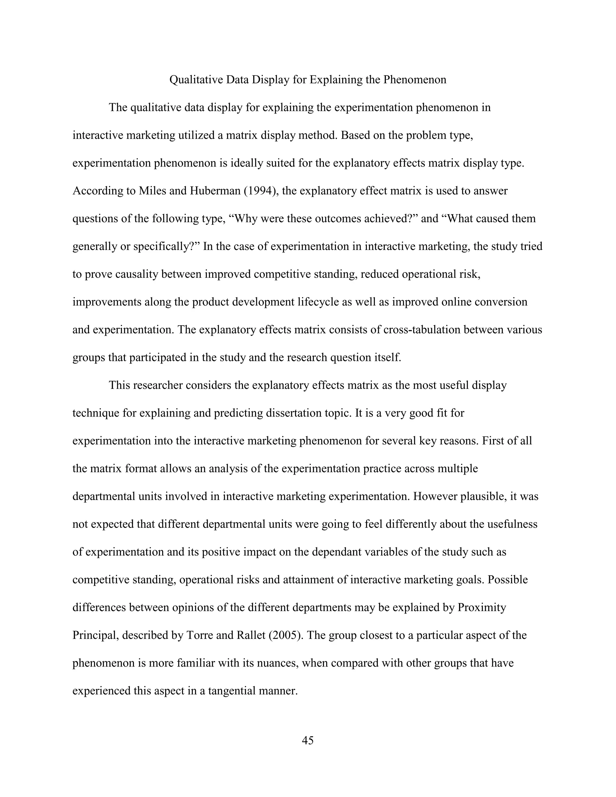 Qualitative Data Display for Explaining the Phenomenon

       The qualitative data display for explaining the experimentation phenomenon in

interactive marketing utilized a matrix display method. Based on the problem type,

experimentation phenomenon is ideally suited for the explanatory effects matrix display type.

According to Miles and Huberman (1994), the explanatory effect matrix is used to answer

questions of the following type, “Why were these outcomes achieved?” and “What caused them

generally or specifically?” In the case of experimentation in interactive marketing, the study tried

to prove causality between improved competitive standing, reduced operational risk,

improvements along the product development lifecycle as well as improved online conversion

and experimentation. The explanatory effects matrix consists of cross-tabulation between various

groups that participated in the study and the research question itself.

       This researcher considers the explanatory effects matrix as the most useful display

technique for explaining and predicting dissertation topic. It is a very good fit for

experimentation into the interactive marketing phenomenon for several key reasons. First of all

the matrix format allows an analysis of the experimentation practice across multiple

departmental units involved in interactive marketing experimentation. However plausible, it was

not expected that different departmental units were going to feel differently about the usefulness

of experimentation and its positive impact on the dependant variables of the study such as

competitive standing, operational risks and attainment of interactive marketing goals. Possible

differences between opinions of the different departments may be explained by Proximity

Principal, described by Torre and Rallet (2005). The group closest to a particular aspect of the

phenomenon is more familiar with its nuances, when compared with other groups that have

experienced this aspect in a tangential manner.



                                                  45
 