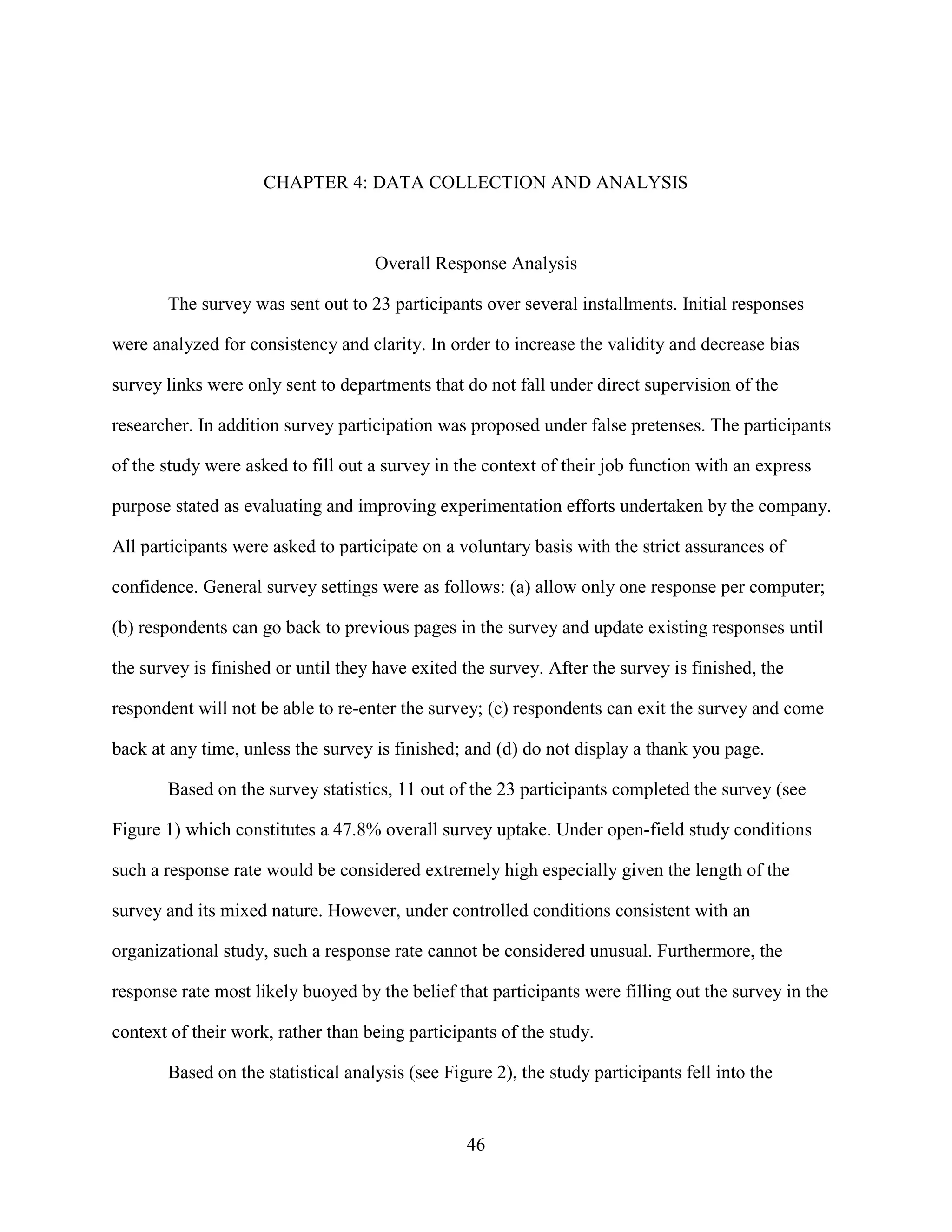 CHAPTER 4: DATA COLLECTION AND ANALYSIS



                                    Overall Response Analysis

       The survey was sent out to 23 participants over several installments. Initial responses

were analyzed for consistency and clarity. In order to increase the validity and decrease bias

survey links were only sent to departments that do not fall under direct supervision of the

researcher. In addition survey participation was proposed under false pretenses. The participants

of the study were asked to fill out a survey in the context of their job function with an express

purpose stated as evaluating and improving experimentation efforts undertaken by the company.

All participants were asked to participate on a voluntary basis with the strict assurances of

confidence. General survey settings were as follows: (a) allow only one response per computer;

(b) respondents can go back to previous pages in the survey and update existing responses until

the survey is finished or until they have exited the survey. After the survey is finished, the

respondent will not be able to re-enter the survey; (c) respondents can exit the survey and come

back at any time, unless the survey is finished; and (d) do not display a thank you page.

       Based on the survey statistics, 11 out of the 23 participants completed the survey (see

Figure 1) which constitutes a 47.8% overall survey uptake. Under open-field study conditions

such a response rate would be considered extremely high especially given the length of the

survey and its mixed nature. However, under controlled conditions consistent with an

organizational study, such a response rate cannot be considered unusual. Furthermore, the

response rate most likely buoyed by the belief that participants were filling out the survey in the

context of their work, rather than being participants of the study.

       Based on the statistical analysis (see Figure 2), the study participants fell into the


                                                 46
 