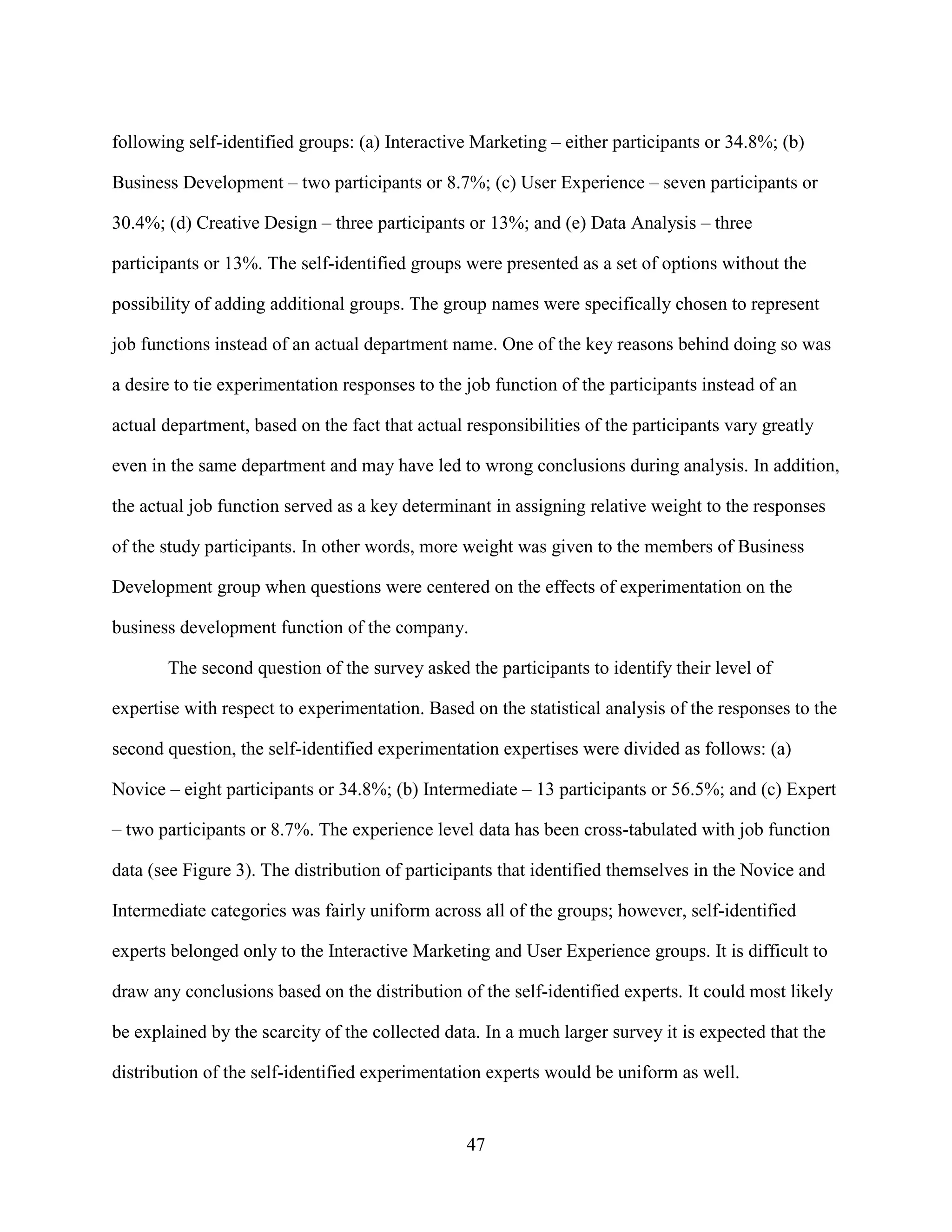 following self-identified groups: (a) Interactive Marketing – either participants or 34.8%; (b)

Business Development – two participants or 8.7%; (c) User Experience – seven participants or

30.4%; (d) Creative Design – three participants or 13%; and (e) Data Analysis – three

participants or 13%. The self-identified groups were presented as a set of options without the

possibility of adding additional groups. The group names were specifically chosen to represent

job functions instead of an actual department name. One of the key reasons behind doing so was

a desire to tie experimentation responses to the job function of the participants instead of an

actual department, based on the fact that actual responsibilities of the participants vary greatly

even in the same department and may have led to wrong conclusions during analysis. In addition,

the actual job function served as a key determinant in assigning relative weight to the responses

of the study participants. In other words, more weight was given to the members of Business

Development group when questions were centered on the effects of experimentation on the

business development function of the company.

       The second question of the survey asked the participants to identify their level of

expertise with respect to experimentation. Based on the statistical analysis of the responses to the

second question, the self-identified experimentation expertises were divided as follows: (a)

Novice – eight participants or 34.8%; (b) Intermediate – 13 participants or 56.5%; and (c) Expert

– two participants or 8.7%. The experience level data has been cross-tabulated with job function

data (see Figure 3). The distribution of participants that identified themselves in the Novice and

Intermediate categories was fairly uniform across all of the groups; however, self-identified

experts belonged only to the Interactive Marketing and User Experience groups. It is difficult to

draw any conclusions based on the distribution of the self-identified experts. It could most likely

be explained by the scarcity of the collected data. In a much larger survey it is expected that the

distribution of the self-identified experimentation experts would be uniform as well.


                                                 47
 