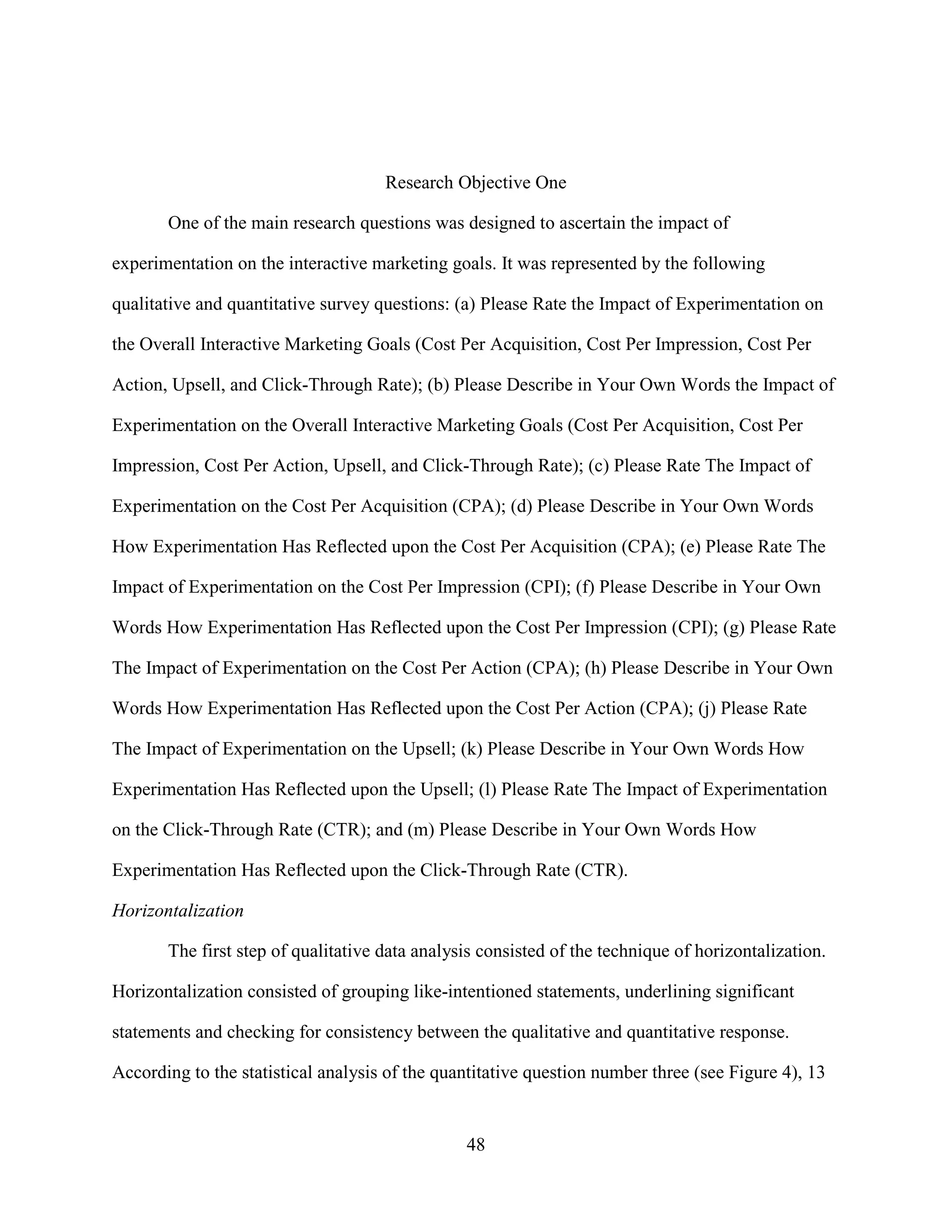 Research Objective One

       One of the main research questions was designed to ascertain the impact of

experimentation on the interactive marketing goals. It was represented by the following

qualitative and quantitative survey questions: (a) Please Rate the Impact of Experimentation on

the Overall Interactive Marketing Goals (Cost Per Acquisition, Cost Per Impression, Cost Per

Action, Upsell, and Click-Through Rate); (b) Please Describe in Your Own Words the Impact of

Experimentation on the Overall Interactive Marketing Goals (Cost Per Acquisition, Cost Per

Impression, Cost Per Action, Upsell, and Click-Through Rate); (c) Please Rate The Impact of

Experimentation on the Cost Per Acquisition (CPA); (d) Please Describe in Your Own Words

How Experimentation Has Reflected upon the Cost Per Acquisition (CPA); (e) Please Rate The

Impact of Experimentation on the Cost Per Impression (CPI); (f) Please Describe in Your Own

Words How Experimentation Has Reflected upon the Cost Per Impression (CPI); (g) Please Rate

The Impact of Experimentation on the Cost Per Action (CPA); (h) Please Describe in Your Own

Words How Experimentation Has Reflected upon the Cost Per Action (CPA); (j) Please Rate

The Impact of Experimentation on the Upsell; (k) Please Describe in Your Own Words How

Experimentation Has Reflected upon the Upsell; (l) Please Rate The Impact of Experimentation

on the Click-Through Rate (CTR); and (m) Please Describe in Your Own Words How

Experimentation Has Reflected upon the Click-Through Rate (CTR).

Horizontalization

       The first step of qualitative data analysis consisted of the technique of horizontalization.

Horizontalization consisted of grouping like-intentioned statements, underlining significant

statements and checking for consistency between the qualitative and quantitative response.

According to the statistical analysis of the quantitative question number three (see Figure 4), 13


                                                48
 