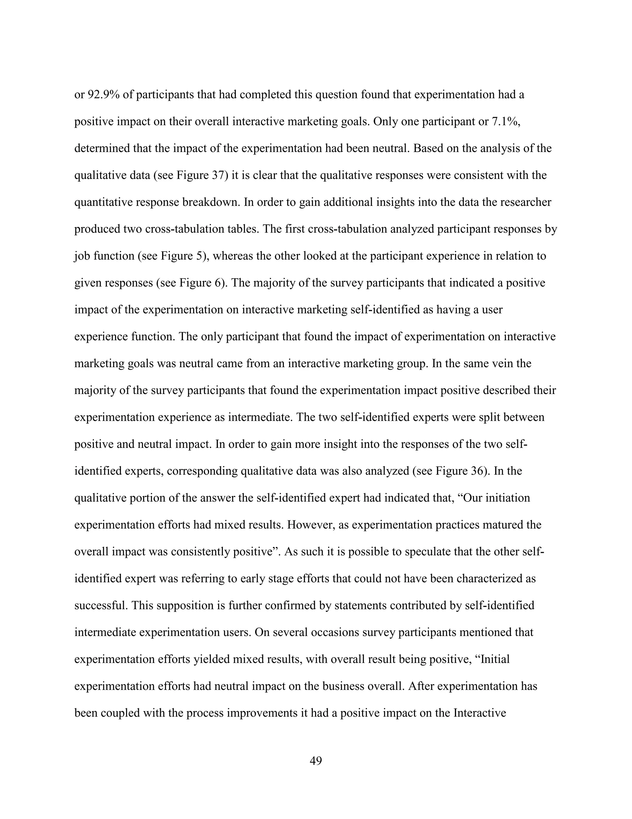 or 92.9% of participants that had completed this question found that experimentation had a

positive impact on their overall interactive marketing goals. Only one participant or 7.1%,

determined that the impact of the experimentation had been neutral. Based on the analysis of the

qualitative data (see Figure 37) it is clear that the qualitative responses were consistent with the

quantitative response breakdown. In order to gain additional insights into the data the researcher

produced two cross-tabulation tables. The first cross-tabulation analyzed participant responses by

job function (see Figure 5), whereas the other looked at the participant experience in relation to

given responses (see Figure 6). The majority of the survey participants that indicated a positive

impact of the experimentation on interactive marketing self-identified as having a user

experience function. The only participant that found the impact of experimentation on interactive

marketing goals was neutral came from an interactive marketing group. In the same vein the

majority of the survey participants that found the experimentation impact positive described their

experimentation experience as intermediate. The two self-identified experts were split between

positive and neutral impact. In order to gain more insight into the responses of the two self-

identified experts, corresponding qualitative data was also analyzed (see Figure 36). In the

qualitative portion of the answer the self-identified expert had indicated that, “Our initiation

experimentation efforts had mixed results. However, as experimentation practices matured the

overall impact was consistently positive”. As such it is possible to speculate that the other self-

identified expert was referring to early stage efforts that could not have been characterized as

successful. This supposition is further confirmed by statements contributed by self-identified

intermediate experimentation users. On several occasions survey participants mentioned that

experimentation efforts yielded mixed results, with overall result being positive, “Initial

experimentation efforts had neutral impact on the business overall. After experimentation has

been coupled with the process improvements it had a positive impact on the Interactive


                                                 49
 