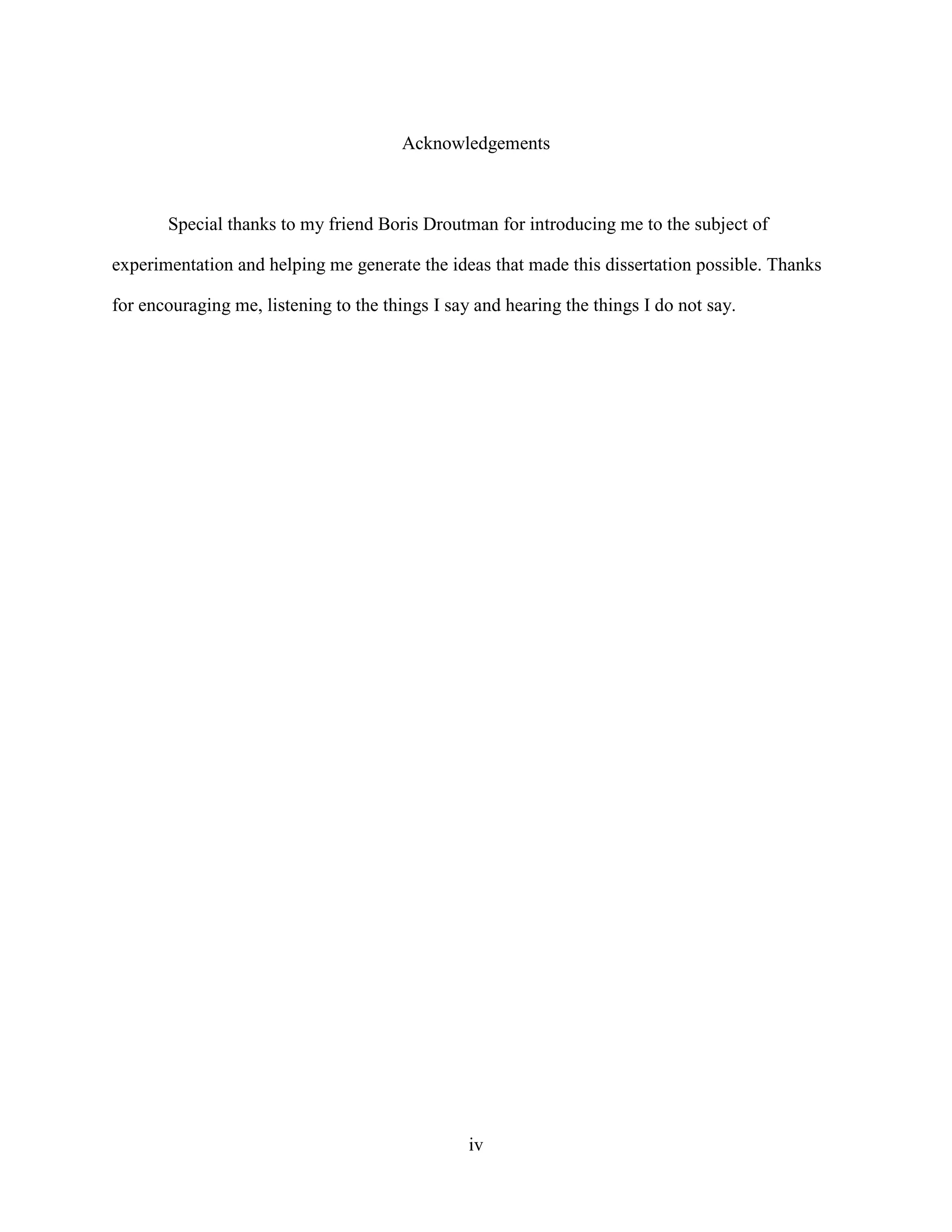 Acknowledgements



       Special thanks to my friend Boris Droutman for introducing me to the subject of

experimentation and helping me generate the ideas that made this dissertation possible. Thanks

for encouraging me, listening to the things I say and hearing the things I do not say.




                                                 iv
 