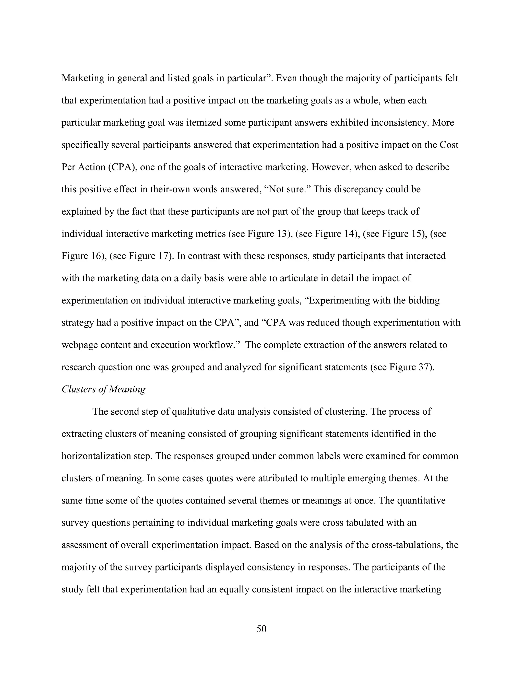 Marketing in general and listed goals in particular”. Even though the majority of participants felt

that experimentation had a positive impact on the marketing goals as a whole, when each

particular marketing goal was itemized some participant answers exhibited inconsistency. More

specifically several participants answered that experimentation had a positive impact on the Cost

Per Action (CPA), one of the goals of interactive marketing. However, when asked to describe

this positive effect in their-own words answered, “Not sure.” This discrepancy could be

explained by the fact that these participants are not part of the group that keeps track of

individual interactive marketing metrics (see Figure 13), (see Figure 14), (see Figure 15), (see

Figure 16), (see Figure 17). In contrast with these responses, study participants that interacted

with the marketing data on a daily basis were able to articulate in detail the impact of

experimentation on individual interactive marketing goals, “Experimenting with the bidding

strategy had a positive impact on the CPA”, and “CPA was reduced though experimentation with

webpage content and execution workflow.” The complete extraction of the answers related to

research question one was grouped and analyzed for significant statements (see Figure 37).

Clusters of Meaning

       The second step of qualitative data analysis consisted of clustering. The process of

extracting clusters of meaning consisted of grouping significant statements identified in the

horizontalization step. The responses grouped under common labels were examined for common

clusters of meaning. In some cases quotes were attributed to multiple emerging themes. At the

same time some of the quotes contained several themes or meanings at once. The quantitative

survey questions pertaining to individual marketing goals were cross tabulated with an

assessment of overall experimentation impact. Based on the analysis of the cross-tabulations, the

majority of the survey participants displayed consistency in responses. The participants of the

study felt that experimentation had an equally consistent impact on the interactive marketing


                                                 50
 
