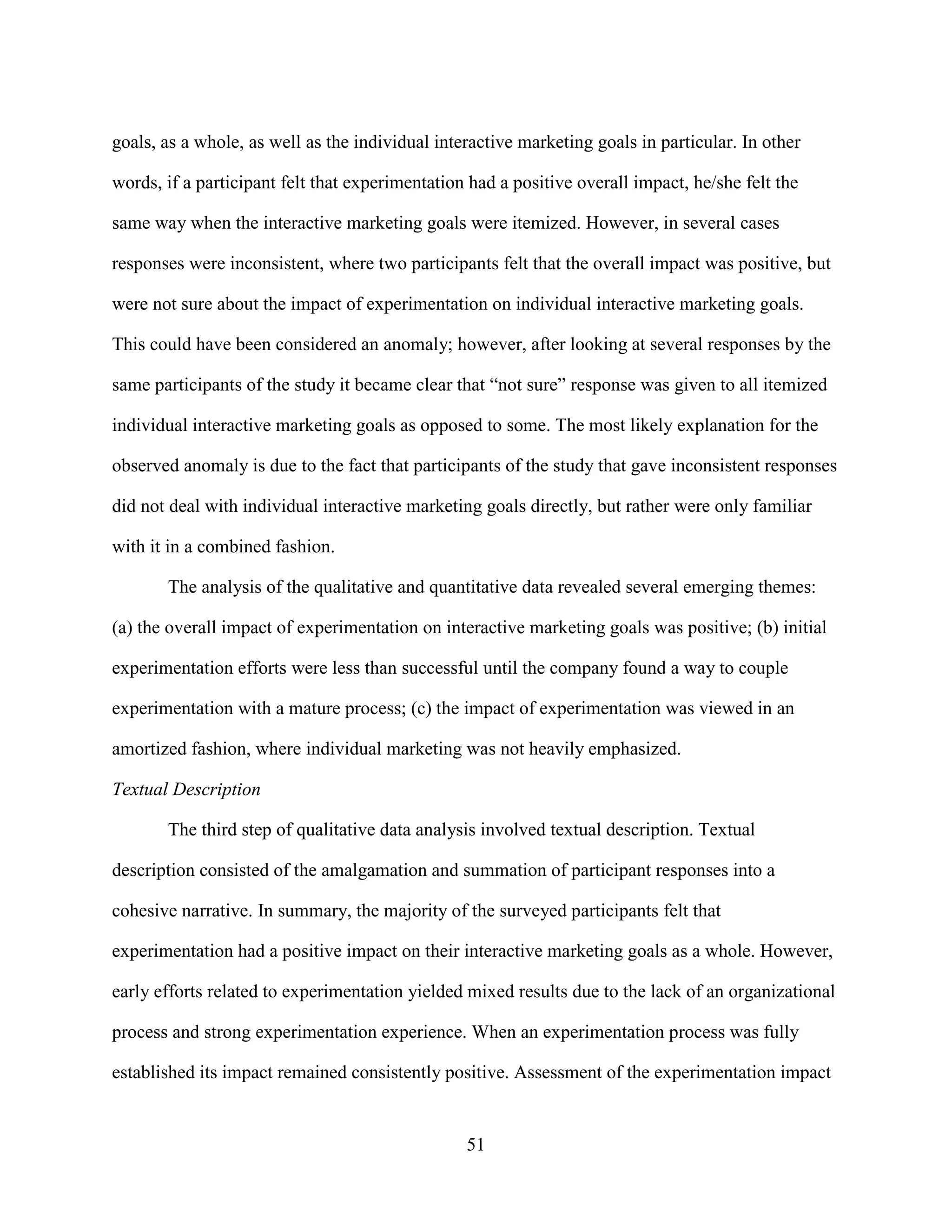 goals, as a whole, as well as the individual interactive marketing goals in particular. In other

words, if a participant felt that experimentation had a positive overall impact, he/she felt the

same way when the interactive marketing goals were itemized. However, in several cases

responses were inconsistent, where two participants felt that the overall impact was positive, but

were not sure about the impact of experimentation on individual interactive marketing goals.

This could have been considered an anomaly; however, after looking at several responses by the

same participants of the study it became clear that “not sure” response was given to all itemized

individual interactive marketing goals as opposed to some. The most likely explanation for the

observed anomaly is due to the fact that participants of the study that gave inconsistent responses

did not deal with individual interactive marketing goals directly, but rather were only familiar

with it in a combined fashion.

       The analysis of the qualitative and quantitative data revealed several emerging themes:

(a) the overall impact of experimentation on interactive marketing goals was positive; (b) initial

experimentation efforts were less than successful until the company found a way to couple

experimentation with a mature process; (c) the impact of experimentation was viewed in an

amortized fashion, where individual marketing was not heavily emphasized.

Textual Description

       The third step of qualitative data analysis involved textual description. Textual

description consisted of the amalgamation and summation of participant responses into a

cohesive narrative. In summary, the majority of the surveyed participants felt that

experimentation had a positive impact on their interactive marketing goals as a whole. However,

early efforts related to experimentation yielded mixed results due to the lack of an organizational

process and strong experimentation experience. When an experimentation process was fully

established its impact remained consistently positive. Assessment of the experimentation impact


                                                 51
 