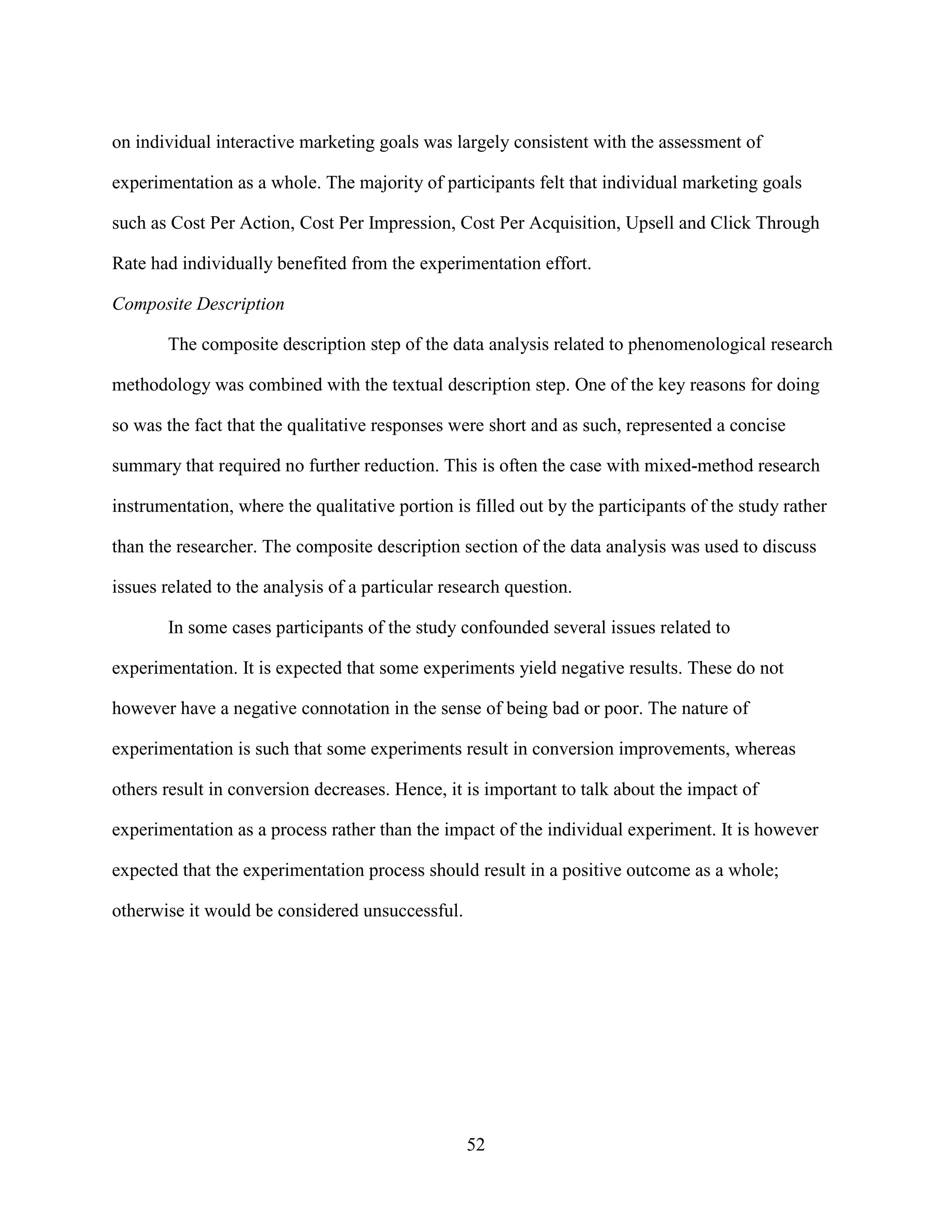 on individual interactive marketing goals was largely consistent with the assessment of

experimentation as a whole. The majority of participants felt that individual marketing goals

such as Cost Per Action, Cost Per Impression, Cost Per Acquisition, Upsell and Click Through

Rate had individually benefited from the experimentation effort.

Composite Description

       The composite description step of the data analysis related to phenomenological research

methodology was combined with the textual description step. One of the key reasons for doing

so was the fact that the qualitative responses were short and as such, represented a concise

summary that required no further reduction. This is often the case with mixed-method research

instrumentation, where the qualitative portion is filled out by the participants of the study rather

than the researcher. The composite description section of the data analysis was used to discuss

issues related to the analysis of a particular research question.

       In some cases participants of the study confounded several issues related to

experimentation. It is expected that some experiments yield negative results. These do not

however have a negative connotation in the sense of being bad or poor. The nature of

experimentation is such that some experiments result in conversion improvements, whereas

others result in conversion decreases. Hence, it is important to talk about the impact of

experimentation as a process rather than the impact of the individual experiment. It is however

expected that the experimentation process should result in a positive outcome as a whole;

otherwise it would be considered unsuccessful.




                                                  52
 
