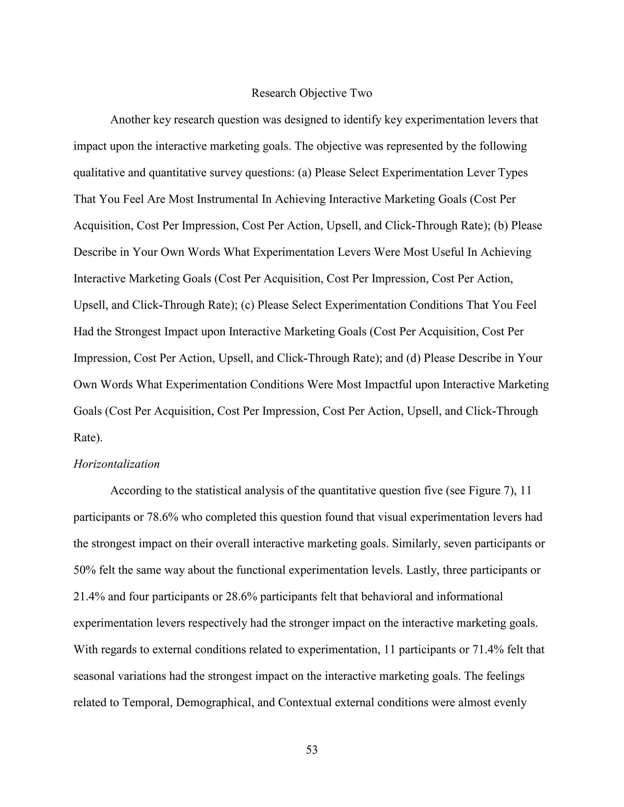 Research Objective Two

         Another key research question was designed to identify key experimentation levers that

impact upon the interactive marketing goals. The objective was represented by the following

qualitative and quantitative survey questions: (a) Please Select Experimentation Lever Types

That You Feel Are Most Instrumental In Achieving Interactive Marketing Goals (Cost Per

Acquisition, Cost Per Impression, Cost Per Action, Upsell, and Click-Through Rate); (b) Please

Describe in Your Own Words What Experimentation Levers Were Most Useful In Achieving

Interactive Marketing Goals (Cost Per Acquisition, Cost Per Impression, Cost Per Action,

Upsell, and Click-Through Rate); (c) Please Select Experimentation Conditions That You Feel

Had the Strongest Impact upon Interactive Marketing Goals (Cost Per Acquisition, Cost Per

Impression, Cost Per Action, Upsell, and Click-Through Rate); and (d) Please Describe in Your

Own Words What Experimentation Conditions Were Most Impactful upon Interactive Marketing

Goals (Cost Per Acquisition, Cost Per Impression, Cost Per Action, Upsell, and Click-Through

Rate).

Horizontalization

         According to the statistical analysis of the quantitative question five (see Figure 7), 11

participants or 78.6% who completed this question found that visual experimentation levers had

the strongest impact on their overall interactive marketing goals. Similarly, seven participants or

50% felt the same way about the functional experimentation levels. Lastly, three participants or

21.4% and four participants or 28.6% participants felt that behavioral and informational

experimentation levers respectively had the stronger impact on the interactive marketing goals.

With regards to external conditions related to experimentation, 11 participants or 71.4% felt that

seasonal variations had the strongest impact on the interactive marketing goals. The feelings

related to Temporal, Demographical, and Contextual external conditions were almost evenly


                                                  53
 