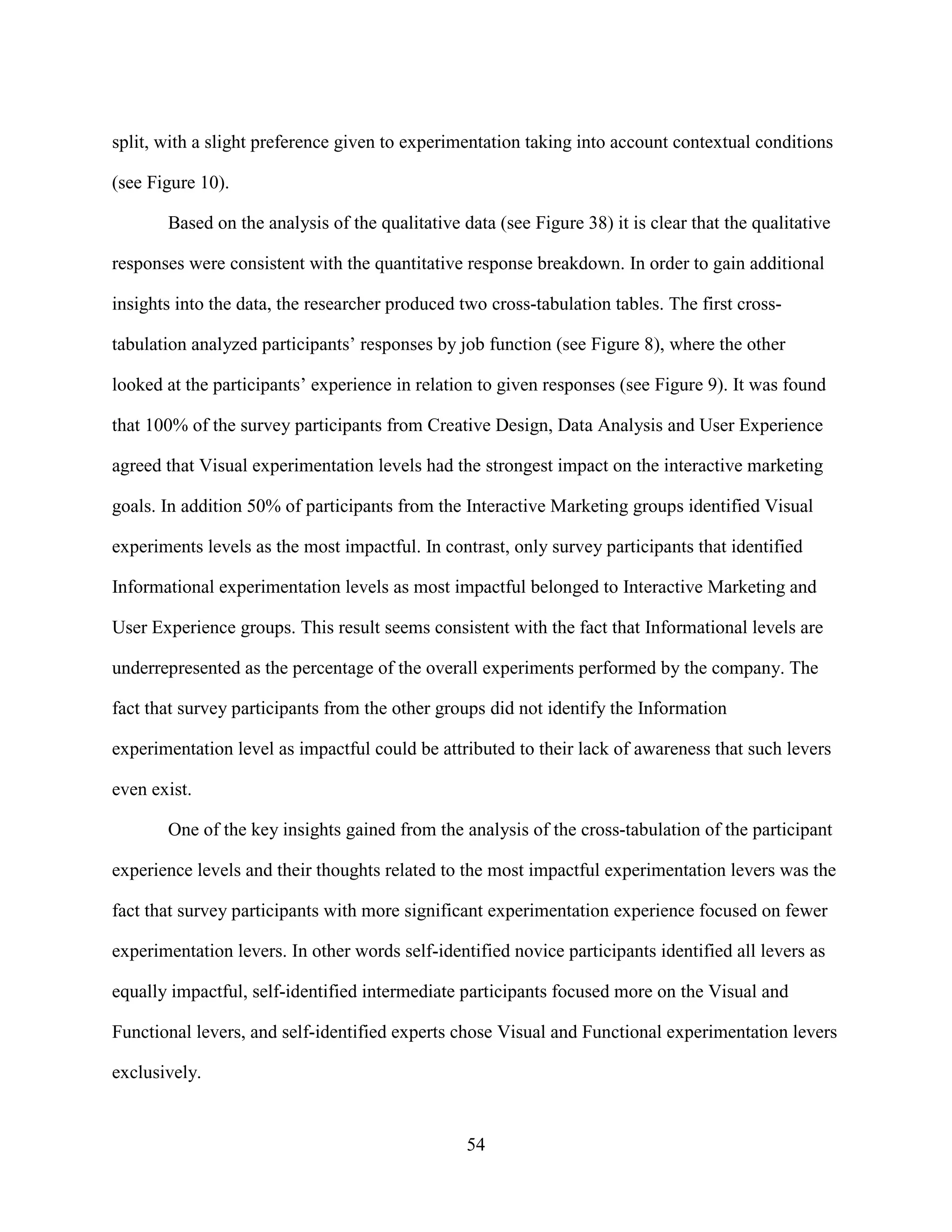 split, with a slight preference given to experimentation taking into account contextual conditions

(see Figure 10).

       Based on the analysis of the qualitative data (see Figure 38) it is clear that the qualitative

responses were consistent with the quantitative response breakdown. In order to gain additional

insights into the data, the researcher produced two cross-tabulation tables. The first cross-

tabulation analyzed participants’ responses by job function (see Figure 8), where the other

looked at the participants’ experience in relation to given responses (see Figure 9). It was found

that 100% of the survey participants from Creative Design, Data Analysis and User Experience

agreed that Visual experimentation levels had the strongest impact on the interactive marketing

goals. In addition 50% of participants from the Interactive Marketing groups identified Visual

experiments levels as the most impactful. In contrast, only survey participants that identified

Informational experimentation levels as most impactful belonged to Interactive Marketing and

User Experience groups. This result seems consistent with the fact that Informational levels are

underrepresented as the percentage of the overall experiments performed by the company. The

fact that survey participants from the other groups did not identify the Information

experimentation level as impactful could be attributed to their lack of awareness that such levers

even exist.

       One of the key insights gained from the analysis of the cross-tabulation of the participant

experience levels and their thoughts related to the most impactful experimentation levers was the

fact that survey participants with more significant experimentation experience focused on fewer

experimentation levers. In other words self-identified novice participants identified all levers as

equally impactful, self-identified intermediate participants focused more on the Visual and

Functional levers, and self-identified experts chose Visual and Functional experimentation levers

exclusively.


                                                 54
 