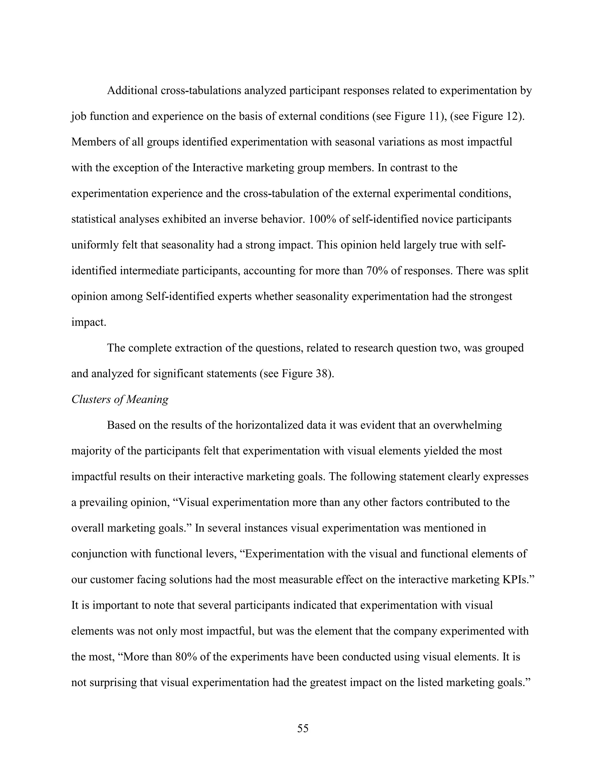 Additional cross-tabulations analyzed participant responses related to experimentation by

job function and experience on the basis of external conditions (see Figure 11), (see Figure 12).

Members of all groups identified experimentation with seasonal variations as most impactful

with the exception of the Interactive marketing group members. In contrast to the

experimentation experience and the cross-tabulation of the external experimental conditions,

statistical analyses exhibited an inverse behavior. 100% of self-identified novice participants

uniformly felt that seasonality had a strong impact. This opinion held largely true with self-

identified intermediate participants, accounting for more than 70% of responses. There was split

opinion among Self-identified experts whether seasonality experimentation had the strongest

impact.

          The complete extraction of the questions, related to research question two, was grouped

and analyzed for significant statements (see Figure 38).

Clusters of Meaning

          Based on the results of the horizontalized data it was evident that an overwhelming

majority of the participants felt that experimentation with visual elements yielded the most

impactful results on their interactive marketing goals. The following statement clearly expresses

a prevailing opinion, “Visual experimentation more than any other factors contributed to the

overall marketing goals.” In several instances visual experimentation was mentioned in

conjunction with functional levers, “Experimentation with the visual and functional elements of

our customer facing solutions had the most measurable effect on the interactive marketing KPIs.”

It is important to note that several participants indicated that experimentation with visual

elements was not only most impactful, but was the element that the company experimented with

the most, “More than 80% of the experiments have been conducted using visual elements. It is

not surprising that visual experimentation had the greatest impact on the listed marketing goals.”


                                                 55
 