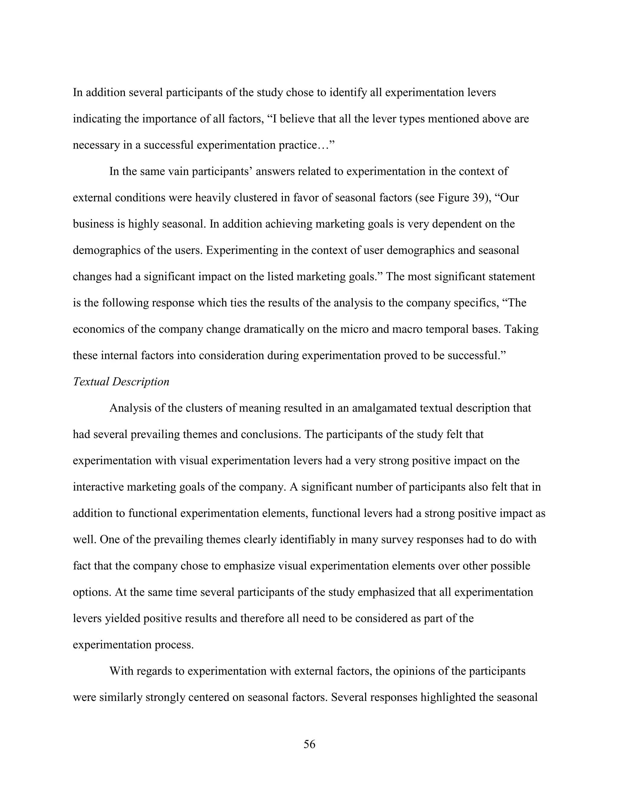In addition several participants of the study chose to identify all experimentation levers

indicating the importance of all factors, “I believe that all the lever types mentioned above are

necessary in a successful experimentation practice…”

       In the same vain participants’ answers related to experimentation in the context of

external conditions were heavily clustered in favor of seasonal factors (see Figure 39), “Our

business is highly seasonal. In addition achieving marketing goals is very dependent on the

demographics of the users. Experimenting in the context of user demographics and seasonal

changes had a significant impact on the listed marketing goals.” The most significant statement

is the following response which ties the results of the analysis to the company specifics, “The

economics of the company change dramatically on the micro and macro temporal bases. Taking

these internal factors into consideration during experimentation proved to be successful.”

Textual Description

       Analysis of the clusters of meaning resulted in an amalgamated textual description that

had several prevailing themes and conclusions. The participants of the study felt that

experimentation with visual experimentation levers had a very strong positive impact on the

interactive marketing goals of the company. A significant number of participants also felt that in

addition to functional experimentation elements, functional levers had a strong positive impact as

well. One of the prevailing themes clearly identifiably in many survey responses had to do with

fact that the company chose to emphasize visual experimentation elements over other possible

options. At the same time several participants of the study emphasized that all experimentation

levers yielded positive results and therefore all need to be considered as part of the

experimentation process.

       With regards to experimentation with external factors, the opinions of the participants

were similarly strongly centered on seasonal factors. Several responses highlighted the seasonal


                                                 56
 