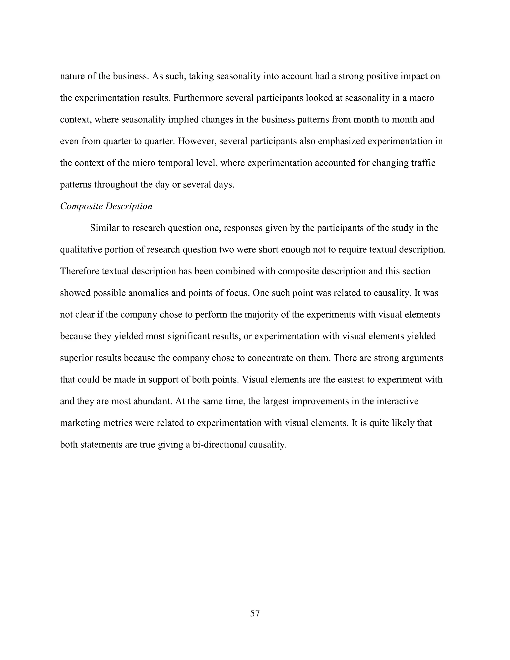 nature of the business. As such, taking seasonality into account had a strong positive impact on

the experimentation results. Furthermore several participants looked at seasonality in a macro

context, where seasonality implied changes in the business patterns from month to month and

even from quarter to quarter. However, several participants also emphasized experimentation in

the context of the micro temporal level, where experimentation accounted for changing traffic

patterns throughout the day or several days.

Composite Description

       Similar to research question one, responses given by the participants of the study in the

qualitative portion of research question two were short enough not to require textual description.

Therefore textual description has been combined with composite description and this section

showed possible anomalies and points of focus. One such point was related to causality. It was

not clear if the company chose to perform the majority of the experiments with visual elements

because they yielded most significant results, or experimentation with visual elements yielded

superior results because the company chose to concentrate on them. There are strong arguments

that could be made in support of both points. Visual elements are the easiest to experiment with

and they are most abundant. At the same time, the largest improvements in the interactive

marketing metrics were related to experimentation with visual elements. It is quite likely that

both statements are true giving a bi-directional causality.




                                                 57
 