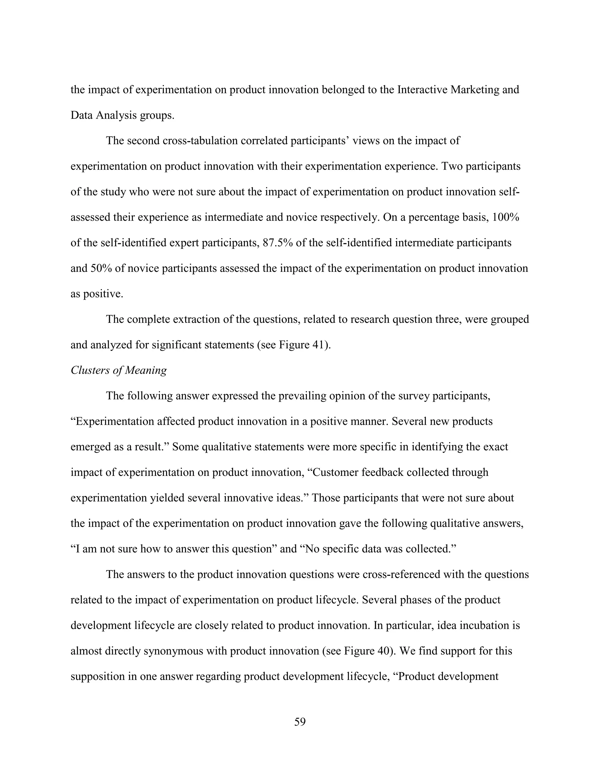 the impact of experimentation on product innovation belonged to the Interactive Marketing and

Data Analysis groups.

       The second cross-tabulation correlated participants’ views on the impact of

experimentation on product innovation with their experimentation experience. Two participants

of the study who were not sure about the impact of experimentation on product innovation self-

assessed their experience as intermediate and novice respectively. On a percentage basis, 100%

of the self-identified expert participants, 87.5% of the self-identified intermediate participants

and 50% of novice participants assessed the impact of the experimentation on product innovation

as positive.

       The complete extraction of the questions, related to research question three, were grouped

and analyzed for significant statements (see Figure 41).

Clusters of Meaning

       The following answer expressed the prevailing opinion of the survey participants,

“Experimentation affected product innovation in a positive manner. Several new products

emerged as a result.” Some qualitative statements were more specific in identifying the exact

impact of experimentation on product innovation, “Customer feedback collected through

experimentation yielded several innovative ideas.” Those participants that were not sure about

the impact of the experimentation on product innovation gave the following qualitative answers,

“I am not sure how to answer this question” and “No specific data was collected.”

       The answers to the product innovation questions were cross-referenced with the questions

related to the impact of experimentation on product lifecycle. Several phases of the product

development lifecycle are closely related to product innovation. In particular, idea incubation is

almost directly synonymous with product innovation (see Figure 40). We find support for this

supposition in one answer regarding product development lifecycle, “Product development


                                                 59
 