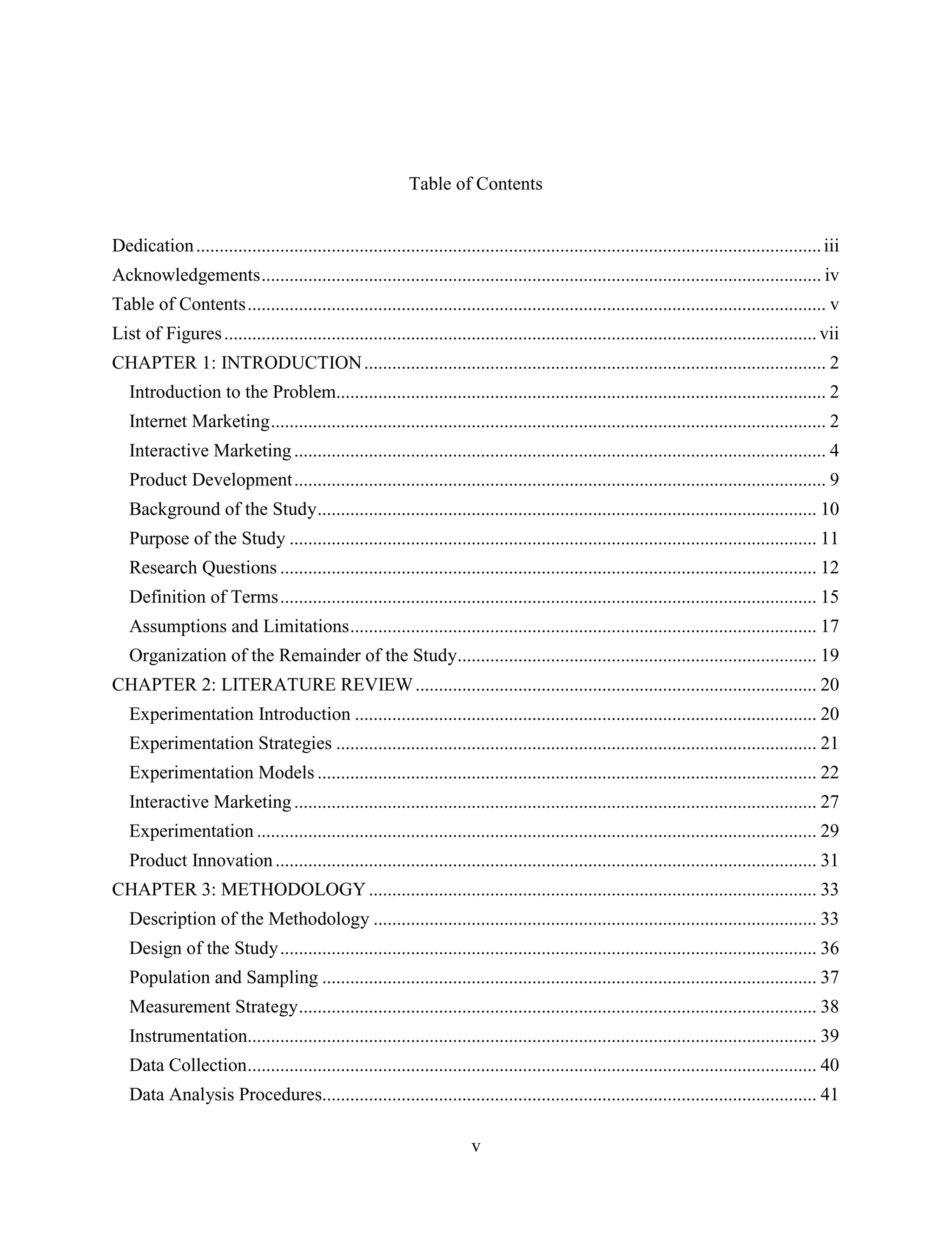 Table of Contents


Dedication ...................................................................................................................................... iii
Acknowledgements ........................................................................................................................ iv
Table of Contents ............................................................................................................................ v
List of Figures ............................................................................................................................... vii
CHAPTER 1: INTRODUCTION ................................................................................................... 2
   Introduction to the Problem......................................................................................................... 2
   Internet Marketing ....................................................................................................................... 2
   Interactive Marketing .................................................................................................................. 4
   Product Development .................................................................................................................. 9
   Background of the Study ........................................................................................................... 10
   Purpose of the Study ................................................................................................................. 11
   Research Questions ................................................................................................................... 12
   Definition of Terms ................................................................................................................... 15
   Assumptions and Limitations .................................................................................................... 17
   Organization of the Remainder of the Study............................................................................. 19
CHAPTER 2: LITERATURE REVIEW ...................................................................................... 20
   Experimentation Introduction ................................................................................................... 20
   Experimentation Strategies ....................................................................................................... 21
   Experimentation Models ........................................................................................................... 22
   Interactive Marketing ................................................................................................................ 27
   Experimentation ........................................................................................................................ 29
   Product Innovation .................................................................................................................... 31
CHAPTER 3: METHODOLOGY ................................................................................................ 33
   Description of the Methodology ............................................................................................... 33
   Design of the Study ................................................................................................................... 36
   Population and Sampling .......................................................................................................... 37
   Measurement Strategy ............................................................................................................... 38
   Instrumentation.......................................................................................................................... 39
   Data Collection .......................................................................................................................... 40
   Data Analysis Procedures.......................................................................................................... 41

                                                                         v
 