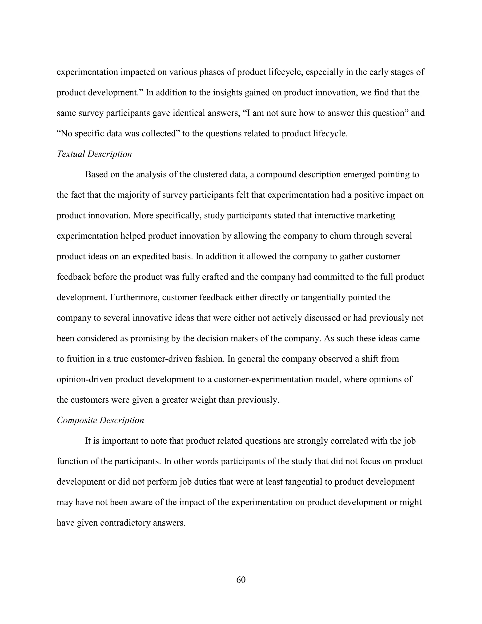 experimentation impacted on various phases of product lifecycle, especially in the early stages of

product development.” In addition to the insights gained on product innovation, we find that the

same survey participants gave identical answers, “I am not sure how to answer this question” and

“No specific data was collected” to the questions related to product lifecycle.

Textual Description

       Based on the analysis of the clustered data, a compound description emerged pointing to

the fact that the majority of survey participants felt that experimentation had a positive impact on

product innovation. More specifically, study participants stated that interactive marketing

experimentation helped product innovation by allowing the company to churn through several

product ideas on an expedited basis. In addition it allowed the company to gather customer

feedback before the product was fully crafted and the company had committed to the full product

development. Furthermore, customer feedback either directly or tangentially pointed the

company to several innovative ideas that were either not actively discussed or had previously not

been considered as promising by the decision makers of the company. As such these ideas came

to fruition in a true customer-driven fashion. In general the company observed a shift from

opinion-driven product development to a customer-experimentation model, where opinions of

the customers were given a greater weight than previously.

Composite Description

       It is important to note that product related questions are strongly correlated with the job

function of the participants. In other words participants of the study that did not focus on product

development or did not perform job duties that were at least tangential to product development

may have not been aware of the impact of the experimentation on product development or might

have given contradictory answers.




                                                60
 