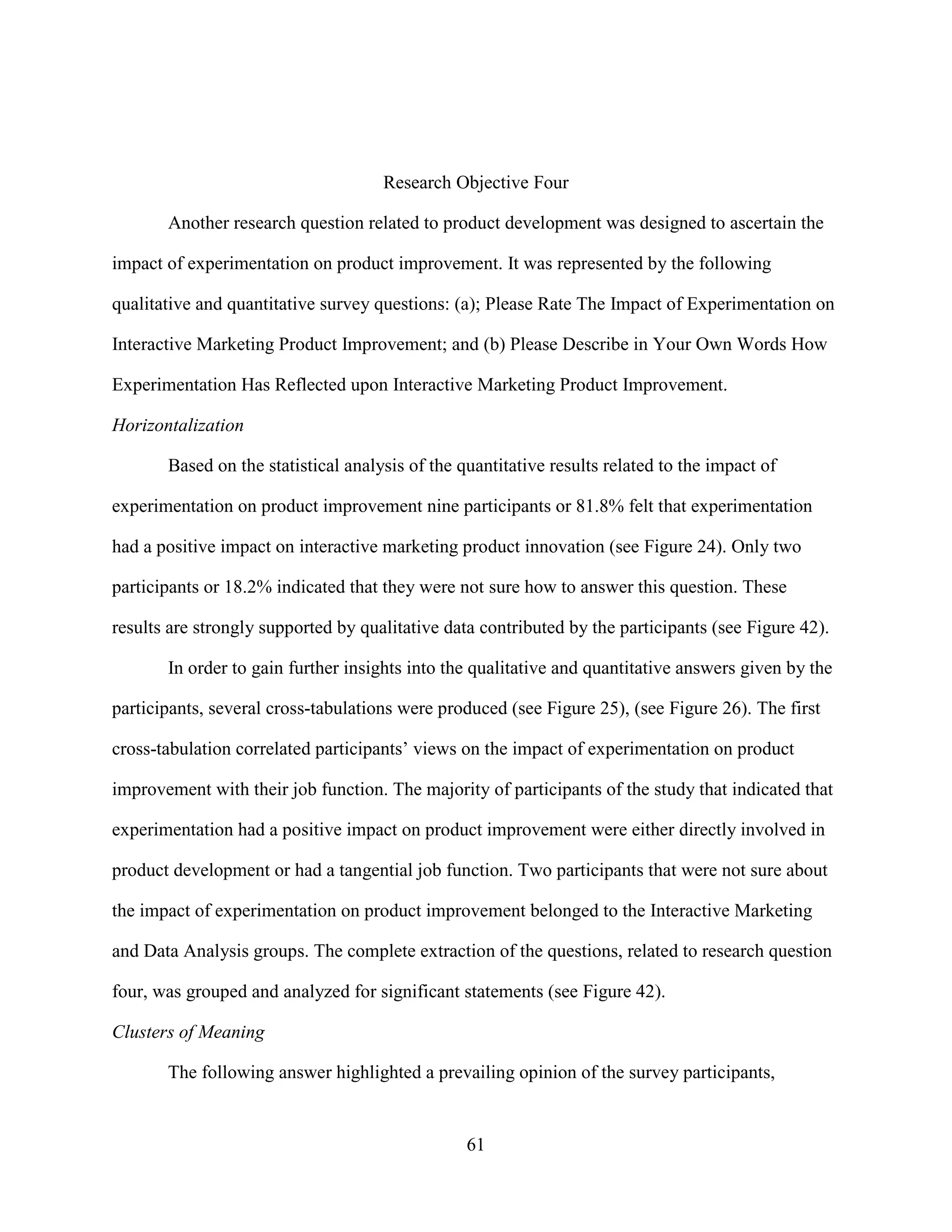 Research Objective Four

       Another research question related to product development was designed to ascertain the

impact of experimentation on product improvement. It was represented by the following

qualitative and quantitative survey questions: (a); Please Rate The Impact of Experimentation on

Interactive Marketing Product Improvement; and (b) Please Describe in Your Own Words How

Experimentation Has Reflected upon Interactive Marketing Product Improvement.

Horizontalization

       Based on the statistical analysis of the quantitative results related to the impact of

experimentation on product improvement nine participants or 81.8% felt that experimentation

had a positive impact on interactive marketing product innovation (see Figure 24). Only two

participants or 18.2% indicated that they were not sure how to answer this question. These

results are strongly supported by qualitative data contributed by the participants (see Figure 42).

       In order to gain further insights into the qualitative and quantitative answers given by the

participants, several cross-tabulations were produced (see Figure 25), (see Figure 26). The first

cross-tabulation correlated participants’ views on the impact of experimentation on product

improvement with their job function. The majority of participants of the study that indicated that

experimentation had a positive impact on product improvement were either directly involved in

product development or had a tangential job function. Two participants that were not sure about

the impact of experimentation on product improvement belonged to the Interactive Marketing

and Data Analysis groups. The complete extraction of the questions, related to research question

four, was grouped and analyzed for significant statements (see Figure 42).

Clusters of Meaning

       The following answer highlighted a prevailing opinion of the survey participants,


                                                 61
 