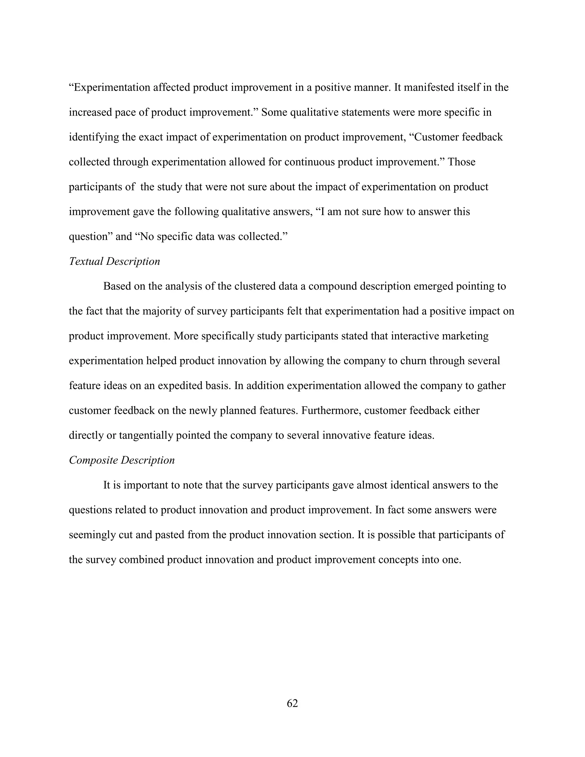 “Experimentation affected product improvement in a positive manner. It manifested itself in the

increased pace of product improvement.” Some qualitative statements were more specific in

identifying the exact impact of experimentation on product improvement, “Customer feedback

collected through experimentation allowed for continuous product improvement.” Those

participants of the study that were not sure about the impact of experimentation on product

improvement gave the following qualitative answers, “I am not sure how to answer this

question” and “No specific data was collected.”

Textual Description

       Based on the analysis of the clustered data a compound description emerged pointing to

the fact that the majority of survey participants felt that experimentation had a positive impact on

product improvement. More specifically study participants stated that interactive marketing

experimentation helped product innovation by allowing the company to churn through several

feature ideas on an expedited basis. In addition experimentation allowed the company to gather

customer feedback on the newly planned features. Furthermore, customer feedback either

directly or tangentially pointed the company to several innovative feature ideas.

Composite Description

       It is important to note that the survey participants gave almost identical answers to the

questions related to product innovation and product improvement. In fact some answers were

seemingly cut and pasted from the product innovation section. It is possible that participants of

the survey combined product innovation and product improvement concepts into one.




                                                62
 