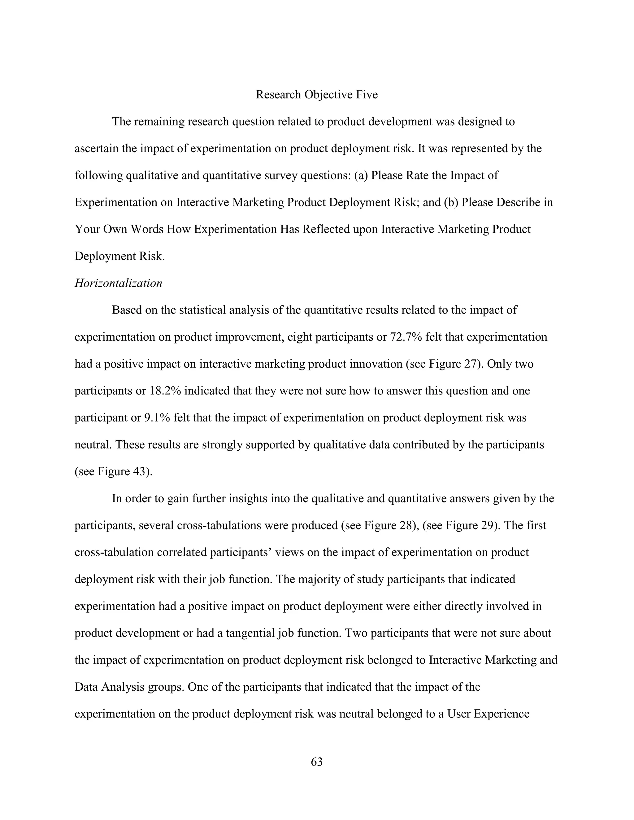 Research Objective Five

       The remaining research question related to product development was designed to

ascertain the impact of experimentation on product deployment risk. It was represented by the

following qualitative and quantitative survey questions: (a) Please Rate the Impact of

Experimentation on Interactive Marketing Product Deployment Risk; and (b) Please Describe in

Your Own Words How Experimentation Has Reflected upon Interactive Marketing Product

Deployment Risk.

Horizontalization

       Based on the statistical analysis of the quantitative results related to the impact of

experimentation on product improvement, eight participants or 72.7% felt that experimentation

had a positive impact on interactive marketing product innovation (see Figure 27). Only two

participants or 18.2% indicated that they were not sure how to answer this question and one

participant or 9.1% felt that the impact of experimentation on product deployment risk was

neutral. These results are strongly supported by qualitative data contributed by the participants

(see Figure 43).

       In order to gain further insights into the qualitative and quantitative answers given by the

participants, several cross-tabulations were produced (see Figure 28), (see Figure 29). The first

cross-tabulation correlated participants’ views on the impact of experimentation on product

deployment risk with their job function. The majority of study participants that indicated

experimentation had a positive impact on product deployment were either directly involved in

product development or had a tangential job function. Two participants that were not sure about

the impact of experimentation on product deployment risk belonged to Interactive Marketing and

Data Analysis groups. One of the participants that indicated that the impact of the

experimentation on the product deployment risk was neutral belonged to a User Experience


                                                 63
 