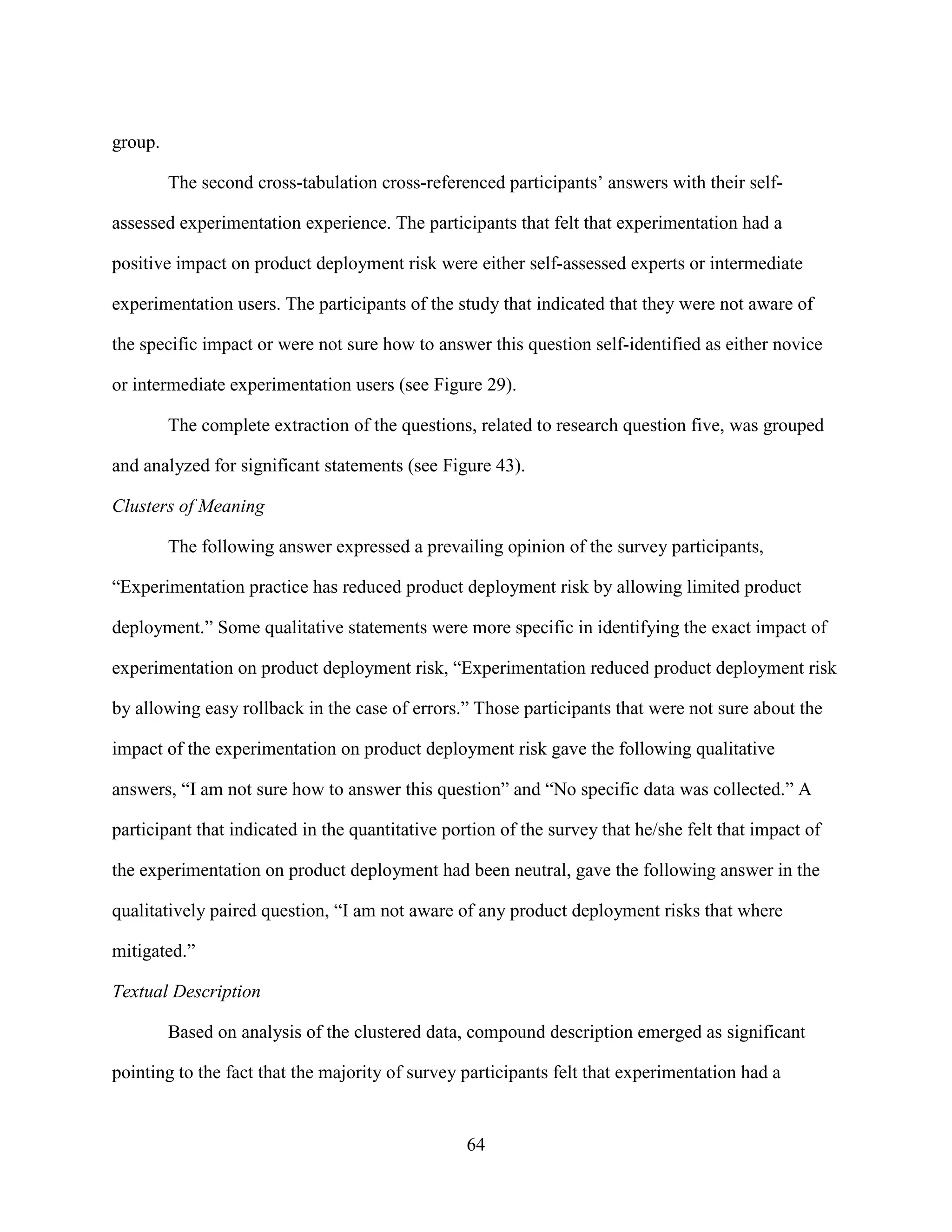 group.

         The second cross-tabulation cross-referenced participants’ answers with their self-

assessed experimentation experience. The participants that felt that experimentation had a

positive impact on product deployment risk were either self-assessed experts or intermediate

experimentation users. The participants of the study that indicated that they were not aware of

the specific impact or were not sure how to answer this question self-identified as either novice

or intermediate experimentation users (see Figure 29).

         The complete extraction of the questions, related to research question five, was grouped

and analyzed for significant statements (see Figure 43).

Clusters of Meaning

         The following answer expressed a prevailing opinion of the survey participants,

“Experimentation practice has reduced product deployment risk by allowing limited product

deployment.” Some qualitative statements were more specific in identifying the exact impact of

experimentation on product deployment risk, “Experimentation reduced product deployment risk

by allowing easy rollback in the case of errors.” Those participants that were not sure about the

impact of the experimentation on product deployment risk gave the following qualitative

answers, “I am not sure how to answer this question” and “No specific data was collected.” A

participant that indicated in the quantitative portion of the survey that he/she felt that impact of

the experimentation on product deployment had been neutral, gave the following answer in the

qualitatively paired question, “I am not aware of any product deployment risks that where

mitigated.”

Textual Description

         Based on analysis of the clustered data, compound description emerged as significant

pointing to the fact that the majority of survey participants felt that experimentation had a


                                                  64
 