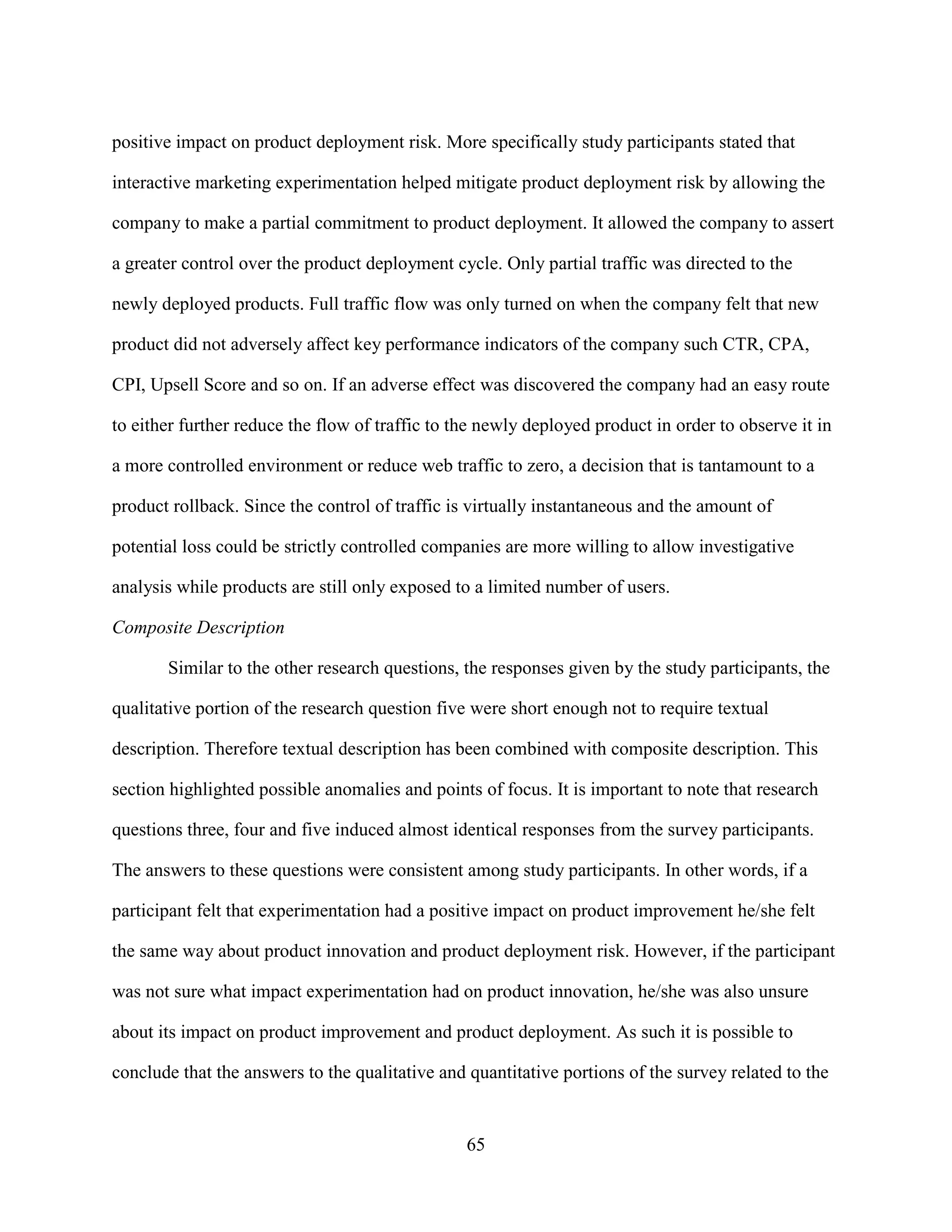 positive impact on product deployment risk. More specifically study participants stated that

interactive marketing experimentation helped mitigate product deployment risk by allowing the

company to make a partial commitment to product deployment. It allowed the company to assert

a greater control over the product deployment cycle. Only partial traffic was directed to the

newly deployed products. Full traffic flow was only turned on when the company felt that new

product did not adversely affect key performance indicators of the company such CTR, CPA,

CPI, Upsell Score and so on. If an adverse effect was discovered the company had an easy route

to either further reduce the flow of traffic to the newly deployed product in order to observe it in

a more controlled environment or reduce web traffic to zero, a decision that is tantamount to a

product rollback. Since the control of traffic is virtually instantaneous and the amount of

potential loss could be strictly controlled companies are more willing to allow investigative

analysis while products are still only exposed to a limited number of users.

Composite Description

       Similar to the other research questions, the responses given by the study participants, the

qualitative portion of the research question five were short enough not to require textual

description. Therefore textual description has been combined with composite description. This

section highlighted possible anomalies and points of focus. It is important to note that research

questions three, four and five induced almost identical responses from the survey participants.

The answers to these questions were consistent among study participants. In other words, if a

participant felt that experimentation had a positive impact on product improvement he/she felt

the same way about product innovation and product deployment risk. However, if the participant

was not sure what impact experimentation had on product innovation, he/she was also unsure

about its impact on product improvement and product deployment. As such it is possible to

conclude that the answers to the qualitative and quantitative portions of the survey related to the


                                                 65
 