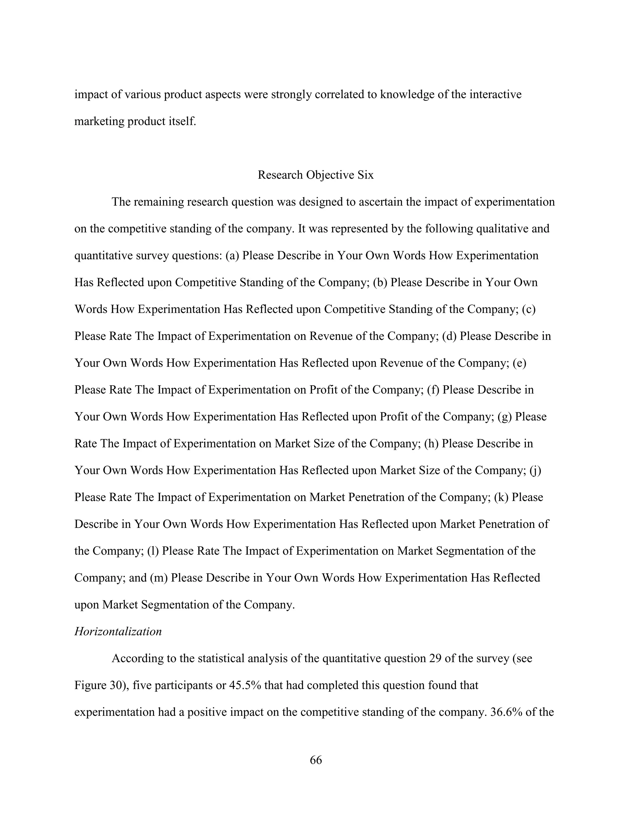 impact of various product aspects were strongly correlated to knowledge of the interactive

marketing product itself.



                                     Research Objective Six

       The remaining research question was designed to ascertain the impact of experimentation

on the competitive standing of the company. It was represented by the following qualitative and

quantitative survey questions: (a) Please Describe in Your Own Words How Experimentation

Has Reflected upon Competitive Standing of the Company; (b) Please Describe in Your Own

Words How Experimentation Has Reflected upon Competitive Standing of the Company; (c)

Please Rate The Impact of Experimentation on Revenue of the Company; (d) Please Describe in

Your Own Words How Experimentation Has Reflected upon Revenue of the Company; (e)

Please Rate The Impact of Experimentation on Profit of the Company; (f) Please Describe in

Your Own Words How Experimentation Has Reflected upon Profit of the Company; (g) Please

Rate The Impact of Experimentation on Market Size of the Company; (h) Please Describe in

Your Own Words How Experimentation Has Reflected upon Market Size of the Company; (j)

Please Rate The Impact of Experimentation on Market Penetration of the Company; (k) Please

Describe in Your Own Words How Experimentation Has Reflected upon Market Penetration of

the Company; (l) Please Rate The Impact of Experimentation on Market Segmentation of the

Company; and (m) Please Describe in Your Own Words How Experimentation Has Reflected

upon Market Segmentation of the Company.

Horizontalization

       According to the statistical analysis of the quantitative question 29 of the survey (see

Figure 30), five participants or 45.5% that had completed this question found that

experimentation had a positive impact on the competitive standing of the company. 36.6% of the


                                                66
 